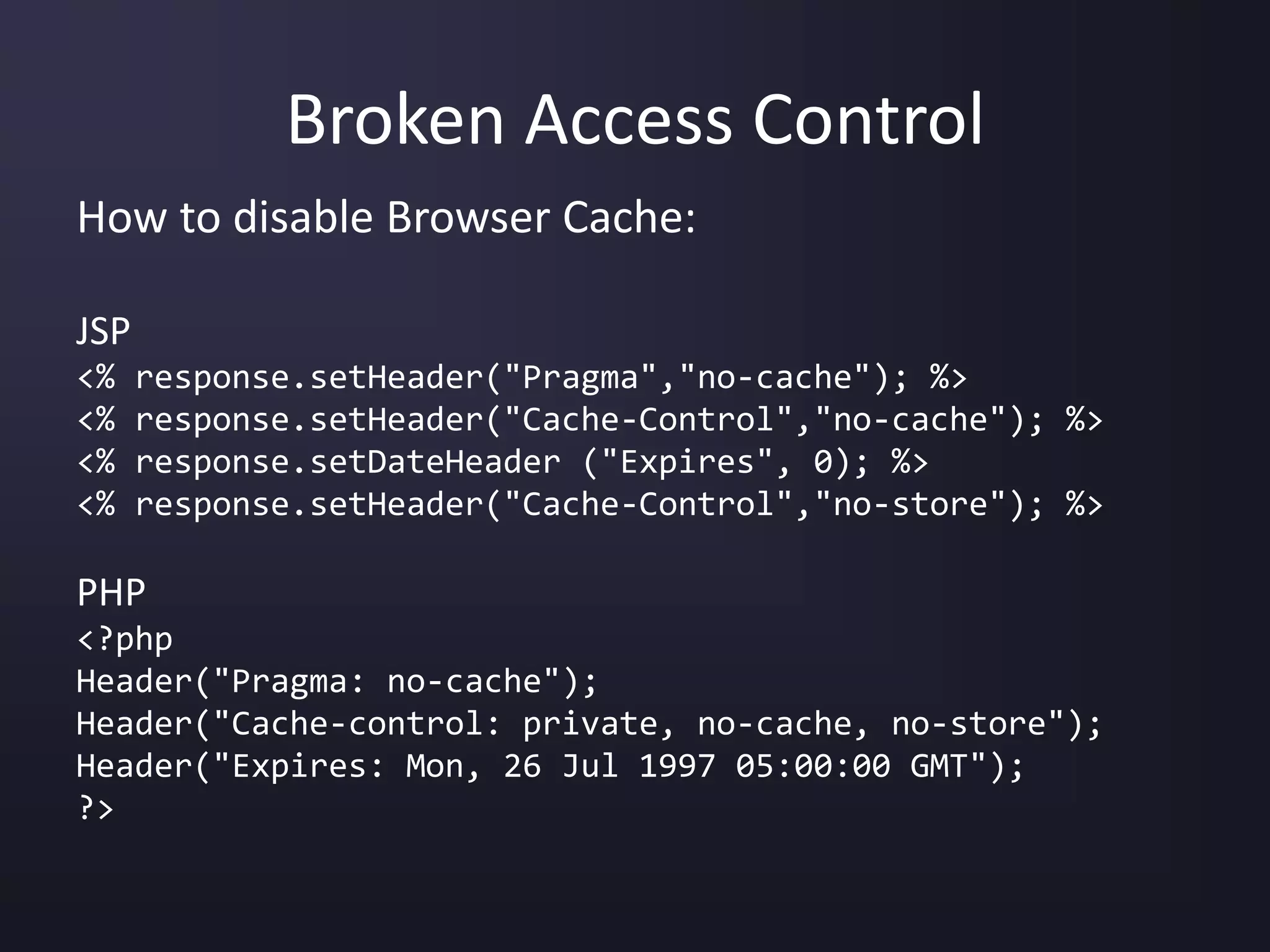 Broken Access Control
How to disable Browser Cache:
JSP
<% response.setHeader("Pragma","no-cache"); %>
<% response.setHeader("Cache-Control","no-cache"); %>
<% response.setDateHeader ("Expires", 0); %>
<% response.setHeader("Cache-Control","no-store"); %>
PHP
<?php
Header("Pragma: no-cache");
Header("Cache-control: private, no-cache, no-store");
Header("Expires: Mon, 26 Jul 1997 05:00:00 GMT");
?>
 