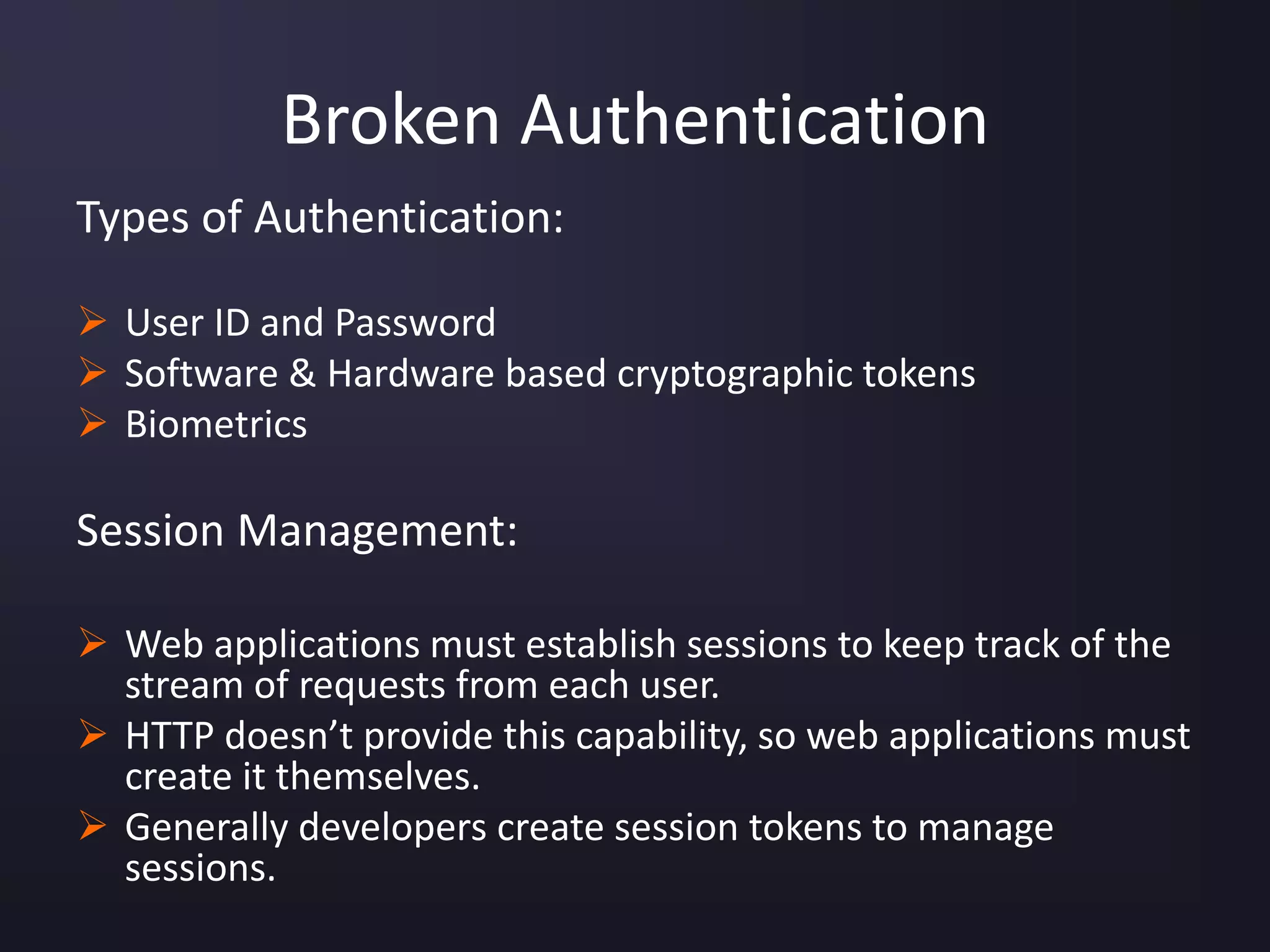 Broken Authentication
Types of Authentication:
 User ID and Password
 Software & Hardware based cryptographic tokens
 Biometrics
Session Management:
 Web applications must establish sessions to keep track of the
stream of requests from each user.
 HTTP doesn’t provide this capability, so web applications must
create it themselves.
 Generally developers create session tokens to manage
sessions.
 