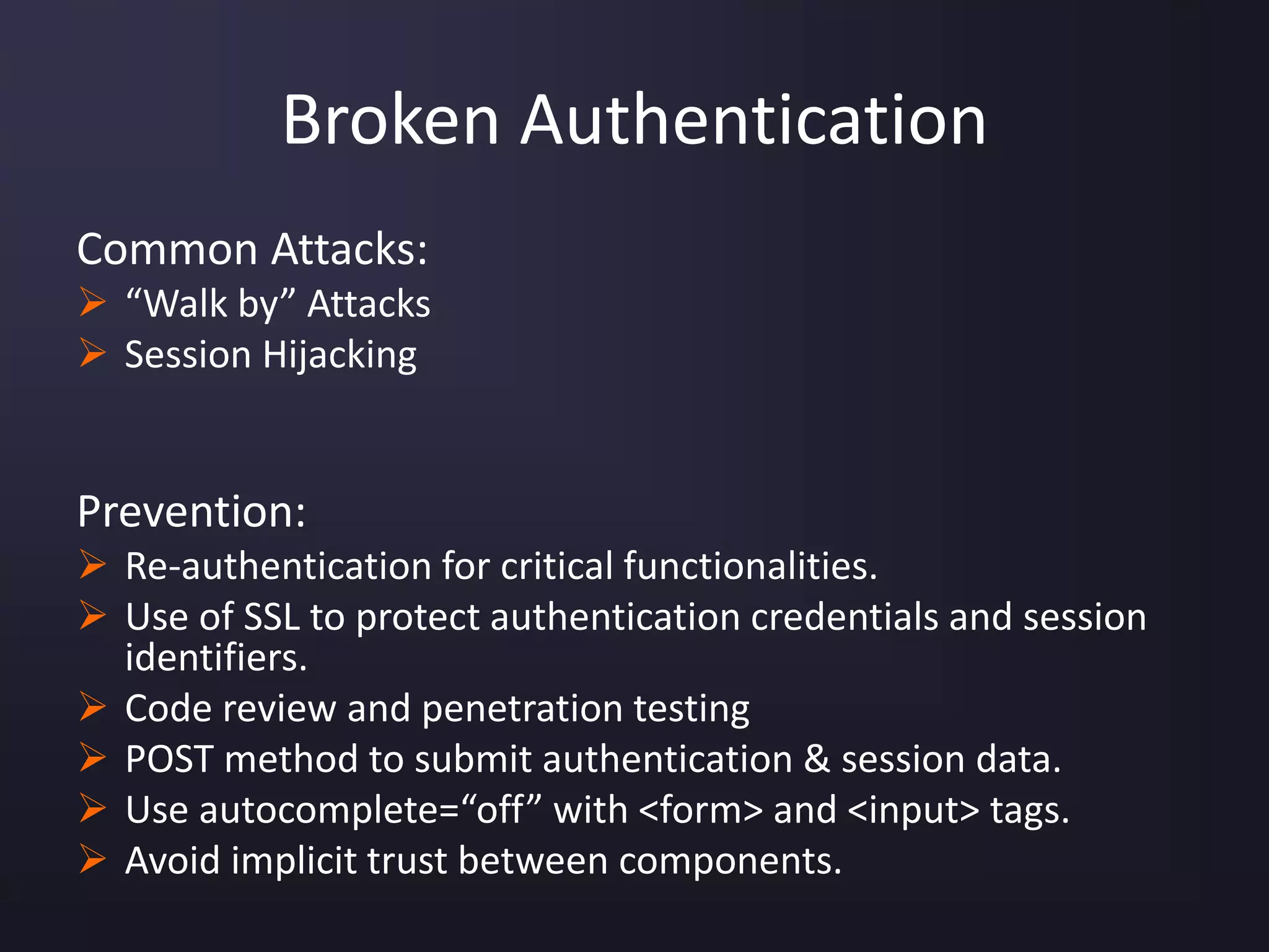 Broken Authentication
Common Attacks:
 “Walk by” Attacks
 Session Hijacking
Prevention:
 Re-authentication for critical functionalities.
 Use of SSL to protect authentication credentials and session
identifiers.
 Code review and penetration testing
 POST method to submit authentication & session data.
 Use autocomplete=“off” with <form> and <input> tags.
 Avoid implicit trust between components.
 