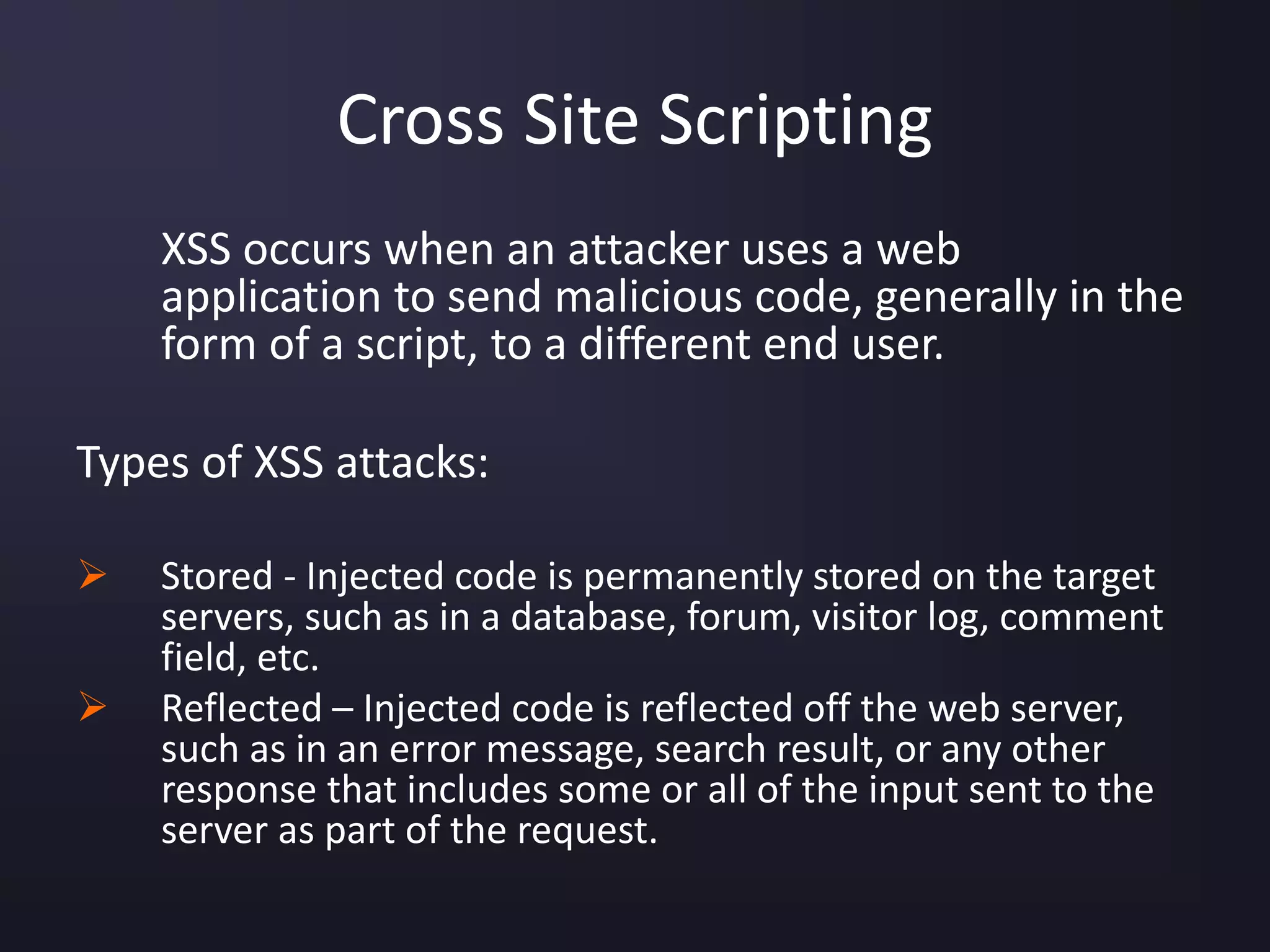 Cross Site Scripting
XSS occurs when an attacker uses a web
application to send malicious code, generally in the
form of a script, to a different end user.
Types of XSS attacks:
 Stored - Injected code is permanently stored on the target
servers, such as in a database, forum, visitor log, comment
field, etc.
 Reflected – Injected code is reflected off the web server,
such as in an error message, search result, or any other
response that includes some or all of the input sent to the
server as part of the request.
 
