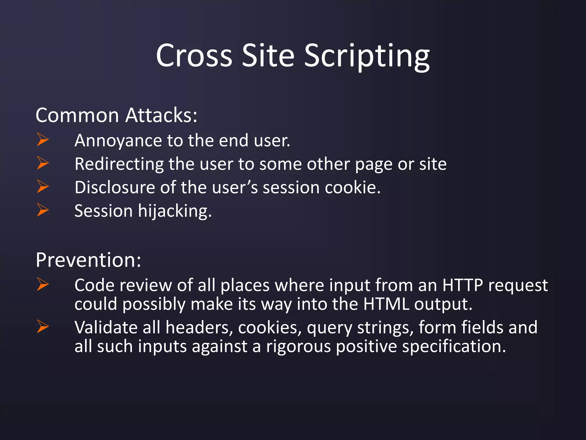 Cross Site Scripting
Common Attacks:
 Annoyance to the end user.
 Redirecting the user to some other page or site
 Disclosure of the user’s session cookie.
 Session hijacking.
Prevention:
 Code review of all places where input from an HTTP request
could possibly make its way into the HTML output.
 Validate all headers, cookies, query strings, form fields and
all such inputs against a rigorous positive specification.
 