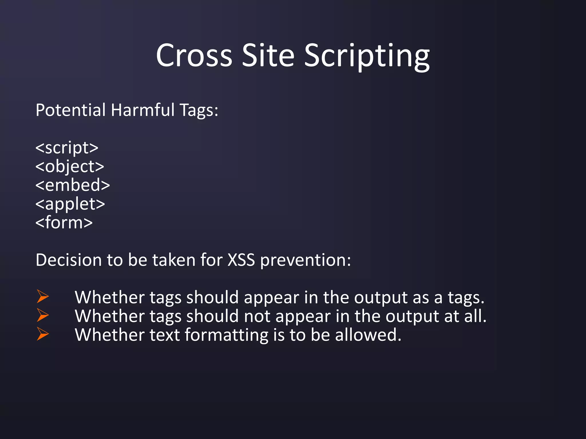 Cross Site Scripting
Potential Harmful Tags:
<script>
<object>
<embed>
<applet>
<form>
Decision to be taken for XSS prevention:
 Whether tags should appear in the output as a tags.
 Whether tags should not appear in the output at all.
 Whether text formatting is to be allowed.
 