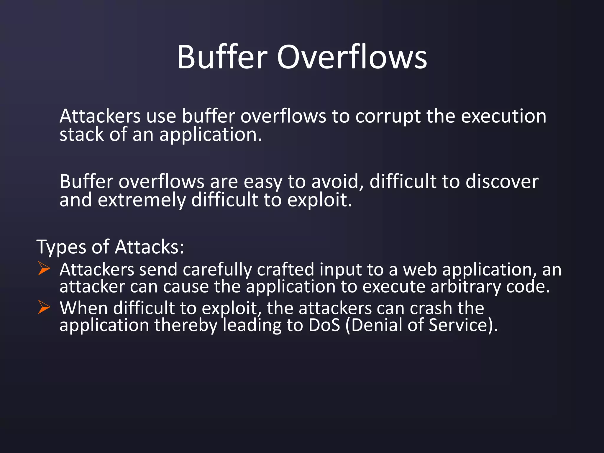 Buffer Overflows
Attackers use buffer overflows to corrupt the execution
stack of an application.
Buffer overflows are easy to avoid, difficult to discover
and extremely difficult to exploit.
Types of Attacks:
 Attackers send carefully crafted input to a web application, an
attacker can cause the application to execute arbitrary code.
 When difficult to exploit, the attackers can crash the
application thereby leading to DoS (Denial of Service).
 