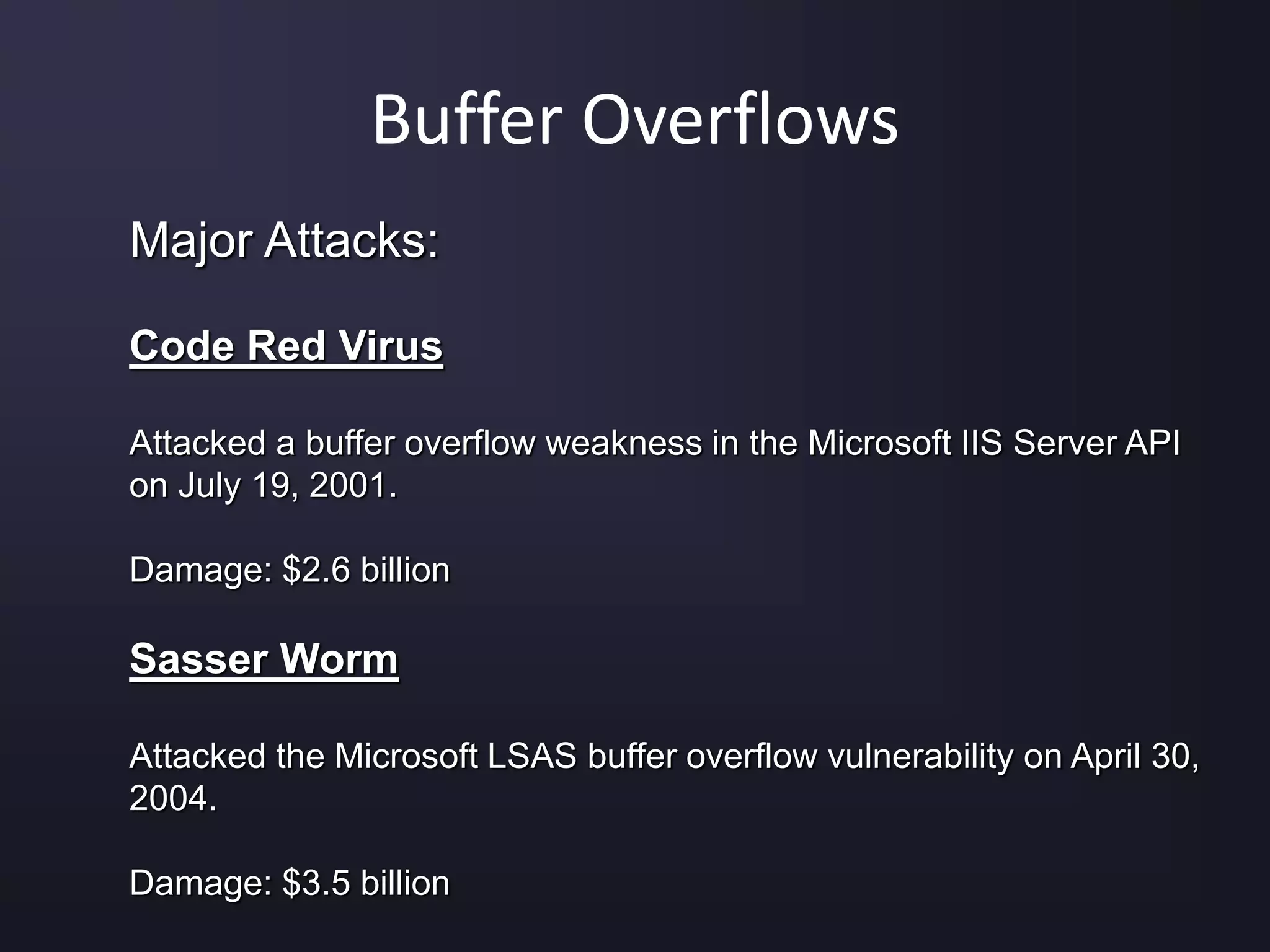 Buffer Overflows
Major Attacks:
Code Red Virus
Attacked a buffer overflow weakness in the Microsoft IIS Server API
on July 19, 2001.
Damage: $2.6 billion
Sasser Worm
Attacked the Microsoft LSAS buffer overflow vulnerability on April 30,
2004.
Damage: $3.5 billion
 