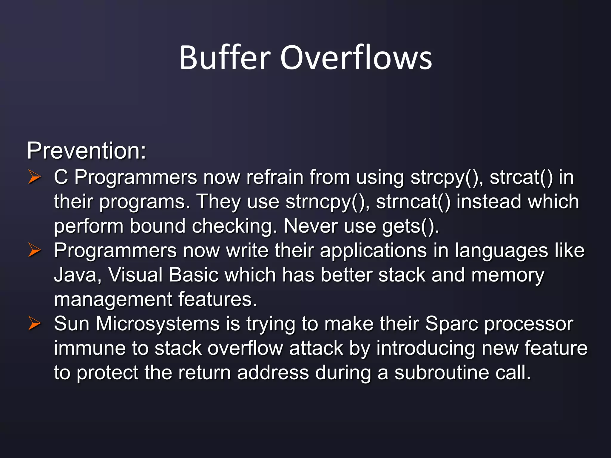 Buffer Overflows
Prevention:
 C Programmers now refrain from using strcpy(), strcat() in
their programs. They use strncpy(), strncat() instead which
perform bound checking. Never use gets().
 Programmers now write their applications in languages like
Java, Visual Basic which has better stack and memory
management features.
 Sun Microsystems is trying to make their Sparc processor
immune to stack overflow attack by introducing new feature
to protect the return address during a subroutine call.
 