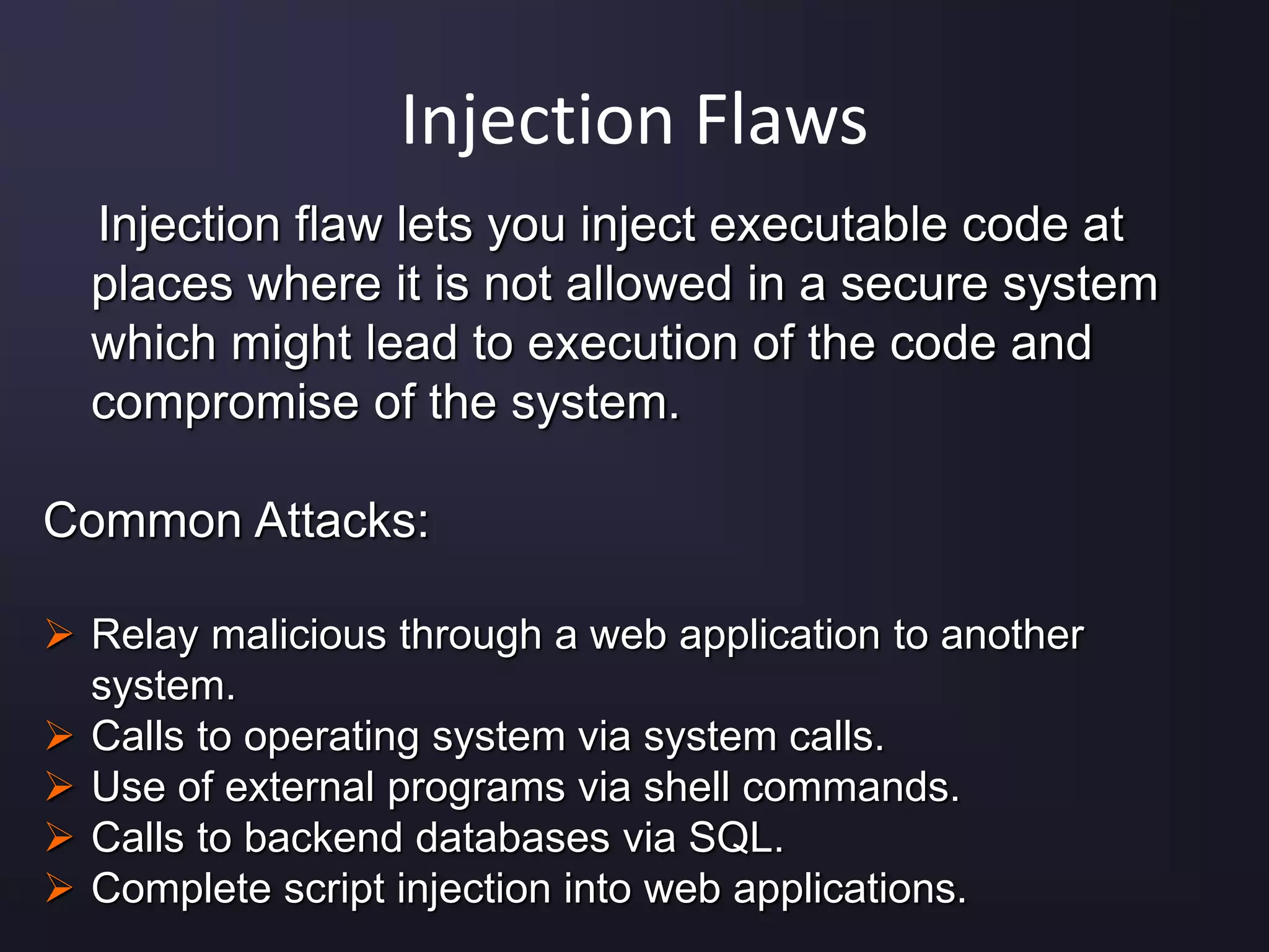 Injection Flaws
Injection flaw lets you inject executable code at
places where it is not allowed in a secure system
which might lead to execution of the code and
compromise of the system.
Common Attacks:
 Relay malicious through a web application to another
system.
 Calls to operating system via system calls.
 Use of external programs via shell commands.
 Calls to backend databases via SQL.
 Complete script injection into web applications.
 