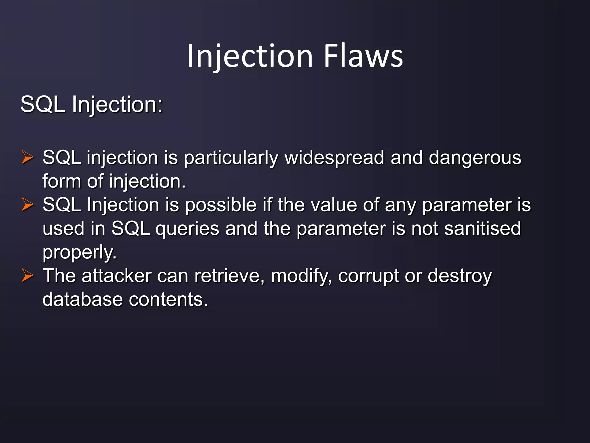 Injection Flaws
SQL Injection:
 SQL injection is particularly widespread and dangerous
form of injection.
 SQL Injection is possible if the value of any parameter is
used in SQL queries and the parameter is not sanitised
properly.
 The attacker can retrieve, modify, corrupt or destroy
database contents.
 