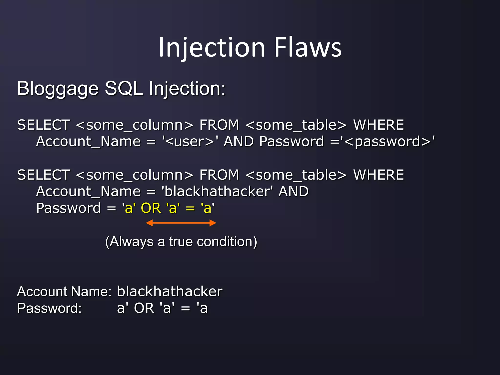 Injection Flaws
Bloggage SQL Injection:
SELECT <some_column> FROM <some_table> WHERE
Account_Name = '<user>' AND Password ='<password>'
SELECT <some_column> FROM <some_table> WHERE
Account_Name = 'blackhathacker' AND
Password = 'a' OR 'a' = 'a'
(Always a true condition)
Account Name: blackhathacker
Password: a' OR 'a' = 'a
 