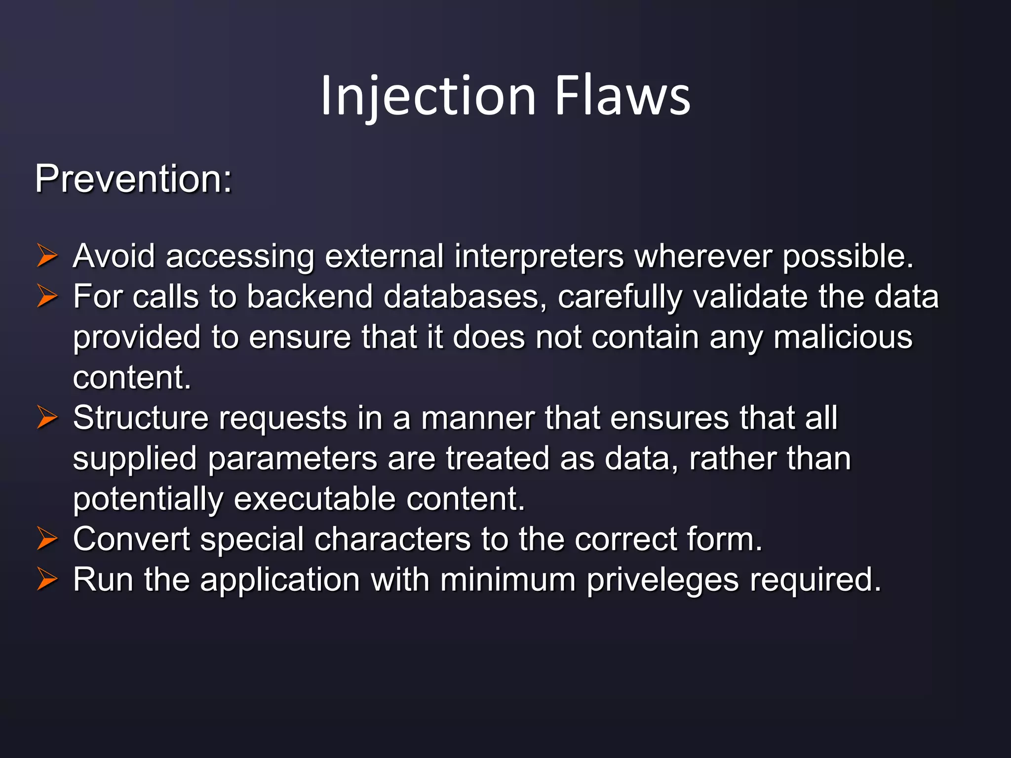 Injection Flaws
Prevention:
 Avoid accessing external interpreters wherever possible.
 For calls to backend databases, carefully validate the data
provided to ensure that it does not contain any malicious
content.
 Structure requests in a manner that ensures that all
supplied parameters are treated as data, rather than
potentially executable content.
 Convert special characters to the correct form.
 Run the application with minimum priveleges required.
 