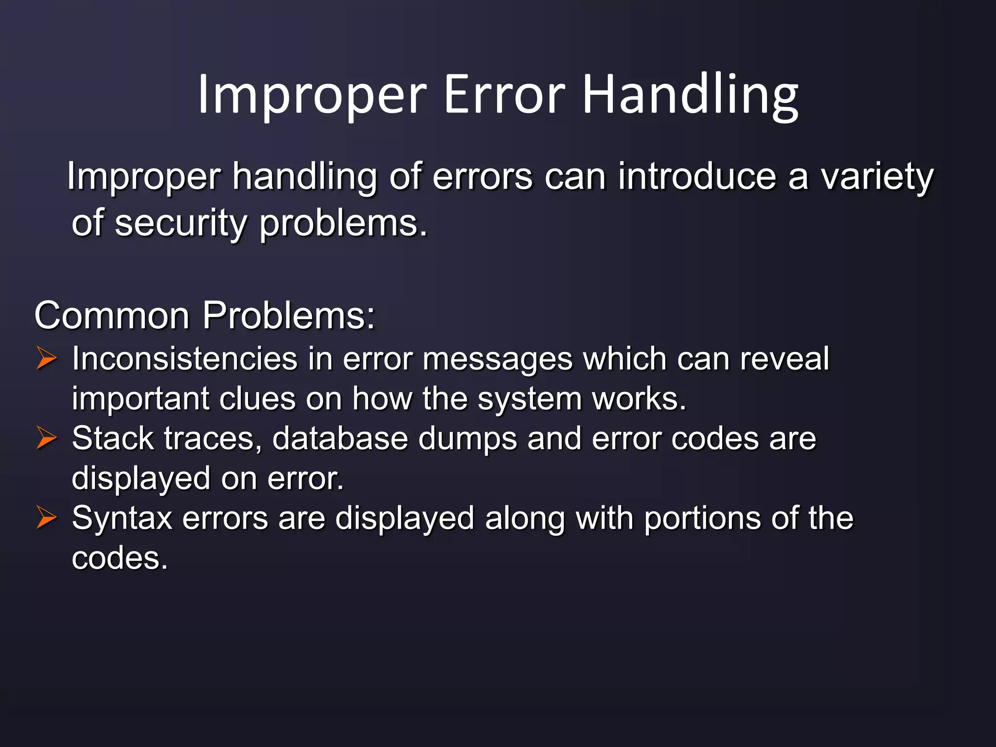 Improper Error Handling
Improper handling of errors can introduce a variety
of security problems.
Common Problems:
 Inconsistencies in error messages which can reveal
important clues on how the system works.
 Stack traces, database dumps and error codes are
displayed on error.
 Syntax errors are displayed along with portions of the
codes.
 
