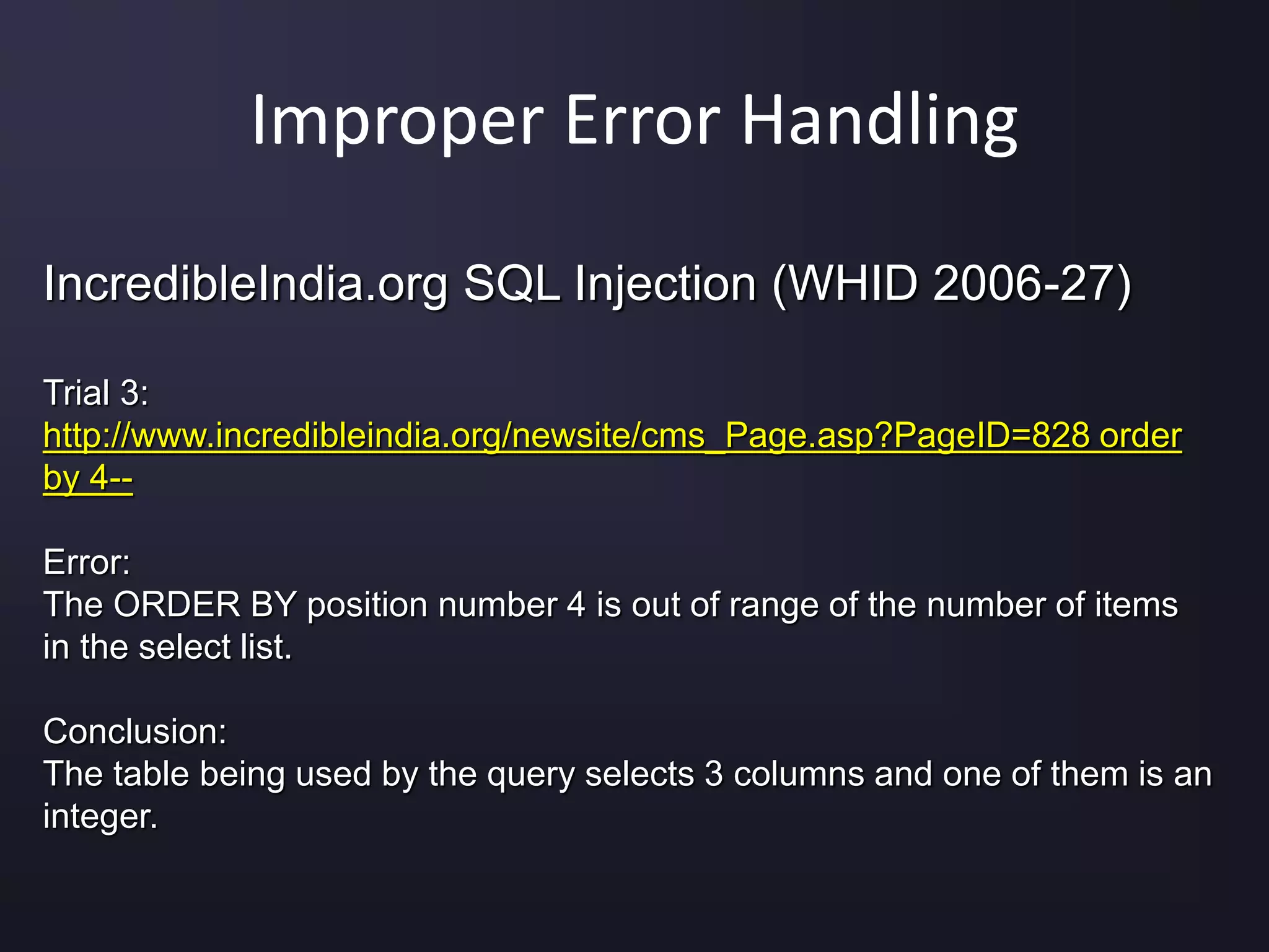 Improper Error Handling
IncredibleIndia.org SQL Injection (WHID 2006-27)
Trial 3:
http://www.incredibleindia.org/newsite/cms_Page.asp?PageID=828 order
by 4--
Error:
The ORDER BY position number 4 is out of range of the number of items
in the select list.
Conclusion:
The table being used by the query selects 3 columns and one of them is an
integer.
 