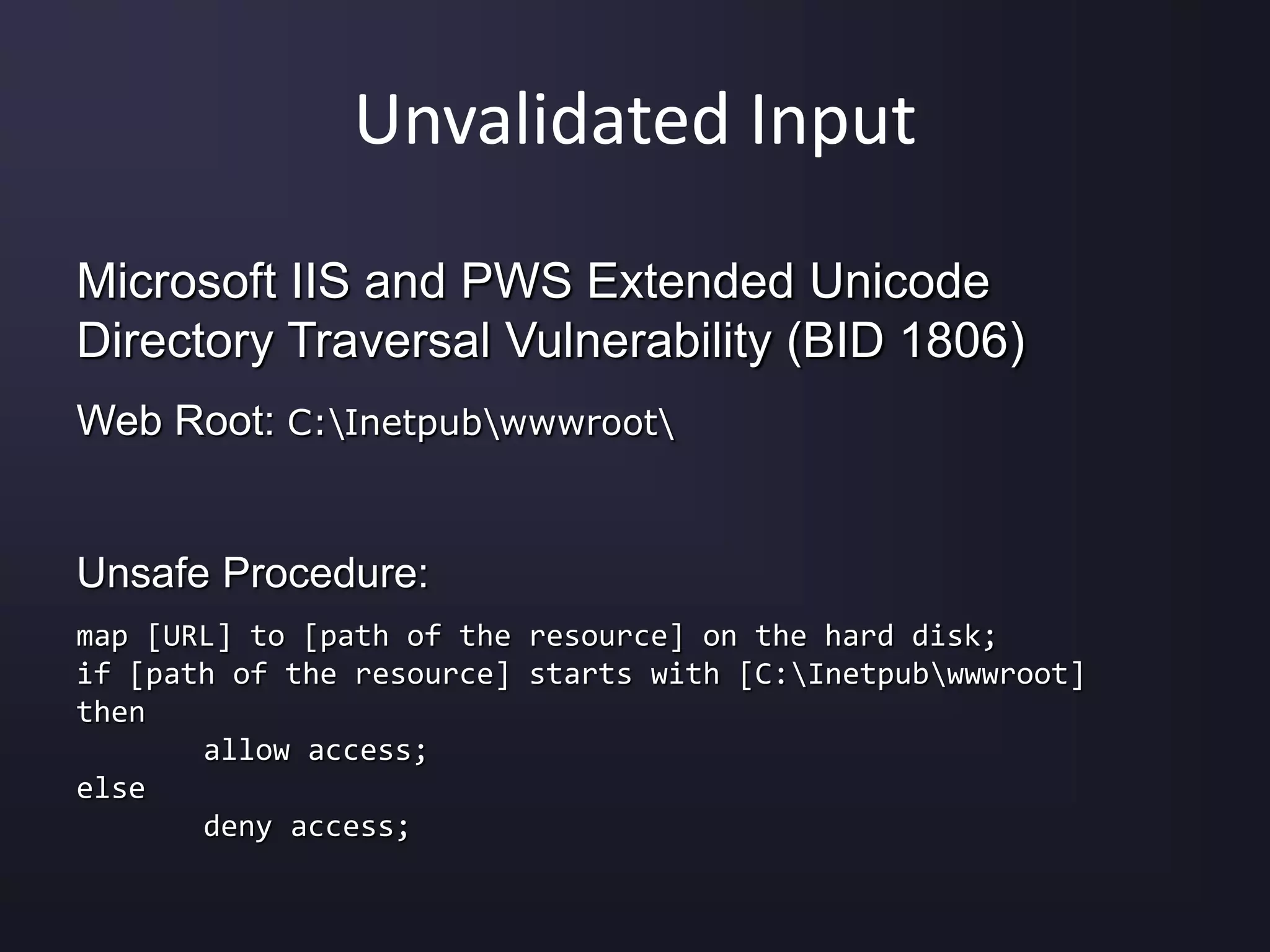 Unvalidated Input
Microsoft IIS and PWS Extended Unicode
Directory Traversal Vulnerability (BID 1806)
Web Root: C:Inetpubwwwroot
Unsafe Procedure:
map [URL] to [path of the resource] on the hard disk;
if [path of the resource] starts with [C:Inetpubwwwroot]
then
allow access;
else
deny access;
 