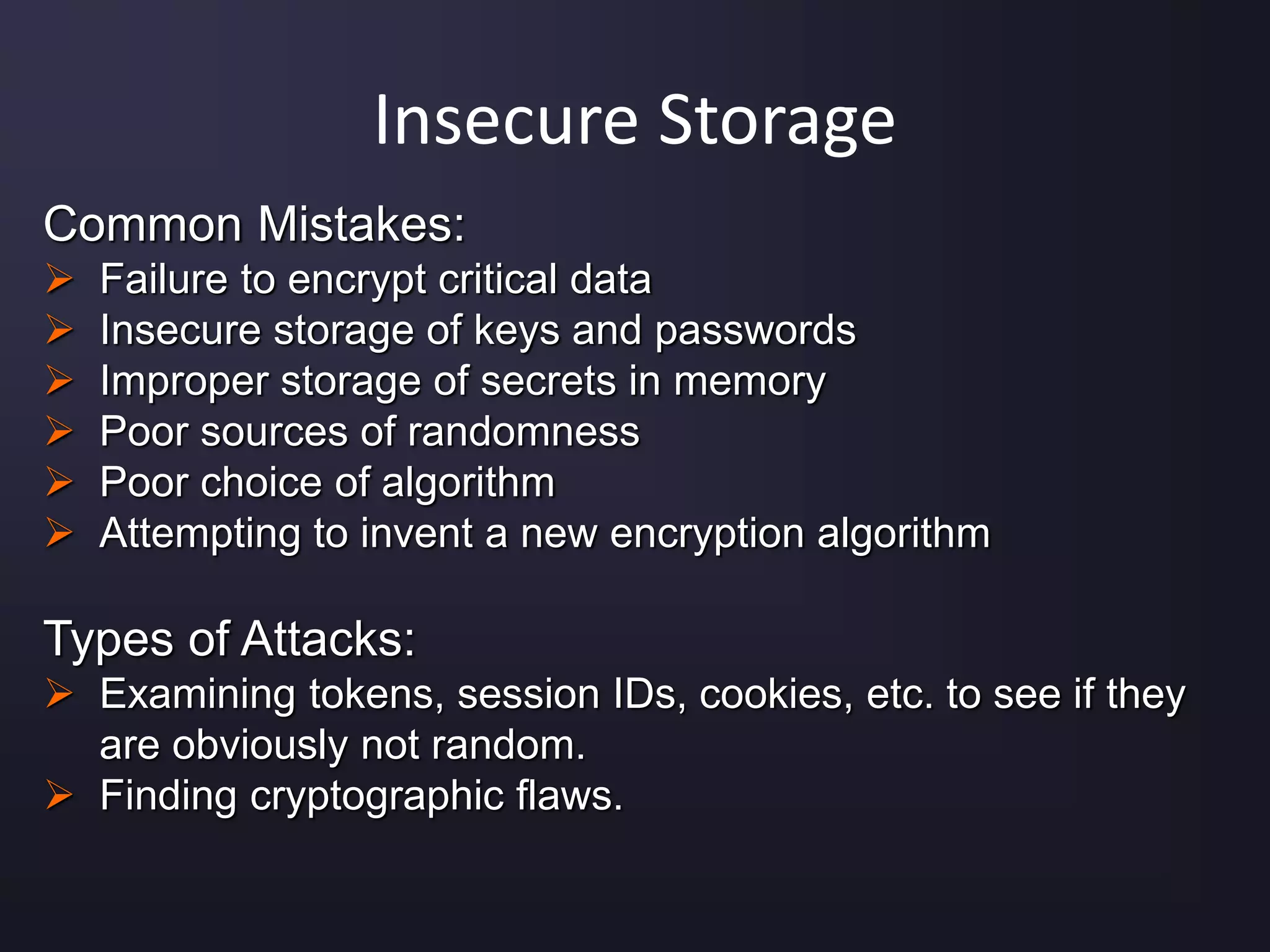 Insecure Storage
Common Mistakes:
 Failure to encrypt critical data
 Insecure storage of keys and passwords
 Improper storage of secrets in memory
 Poor sources of randomness
 Poor choice of algorithm
 Attempting to invent a new encryption algorithm
Types of Attacks:
 Examining tokens, session IDs, cookies, etc. to see if they
are obviously not random.
 Finding cryptographic flaws.
 