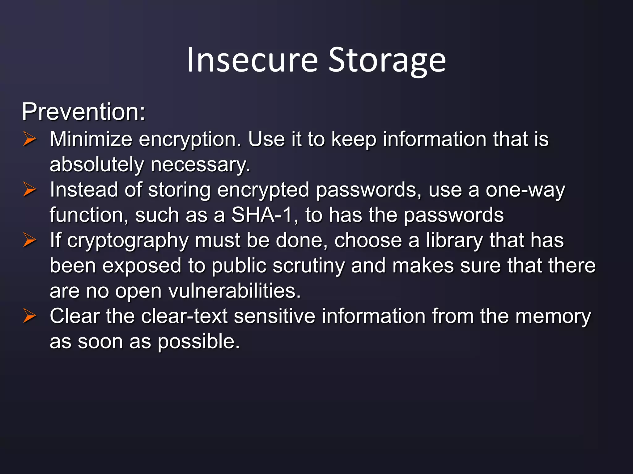 Insecure Storage
Prevention:
 Minimize encryption. Use it to keep information that is
absolutely necessary.
 Instead of storing encrypted passwords, use a one-way
function, such as a SHA-1, to has the passwords
 If cryptography must be done, choose a library that has
been exposed to public scrutiny and makes sure that there
are no open vulnerabilities.
 Clear the clear-text sensitive information from the memory
as soon as possible.
 