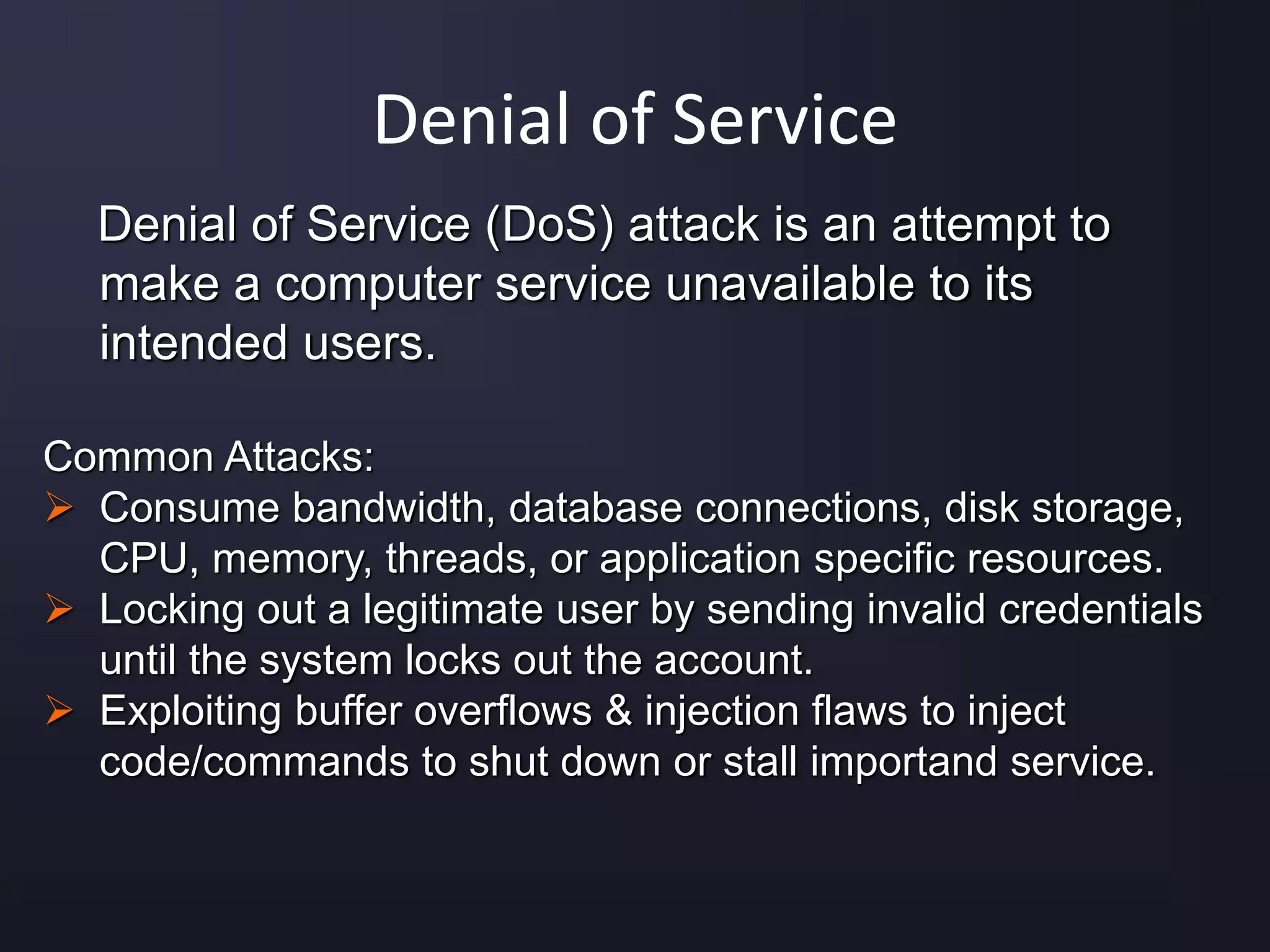 Denial of Service
Denial of Service (DoS) attack is an attempt to
make a computer service unavailable to its
intended users.
Common Attacks:
 Consume bandwidth, database connections, disk storage,
CPU, memory, threads, or application specific resources.
 Locking out a legitimate user by sending invalid credentials
until the system locks out the account.
 Exploiting buffer overflows & injection flaws to inject
code/commands to shut down or stall importand service.
 