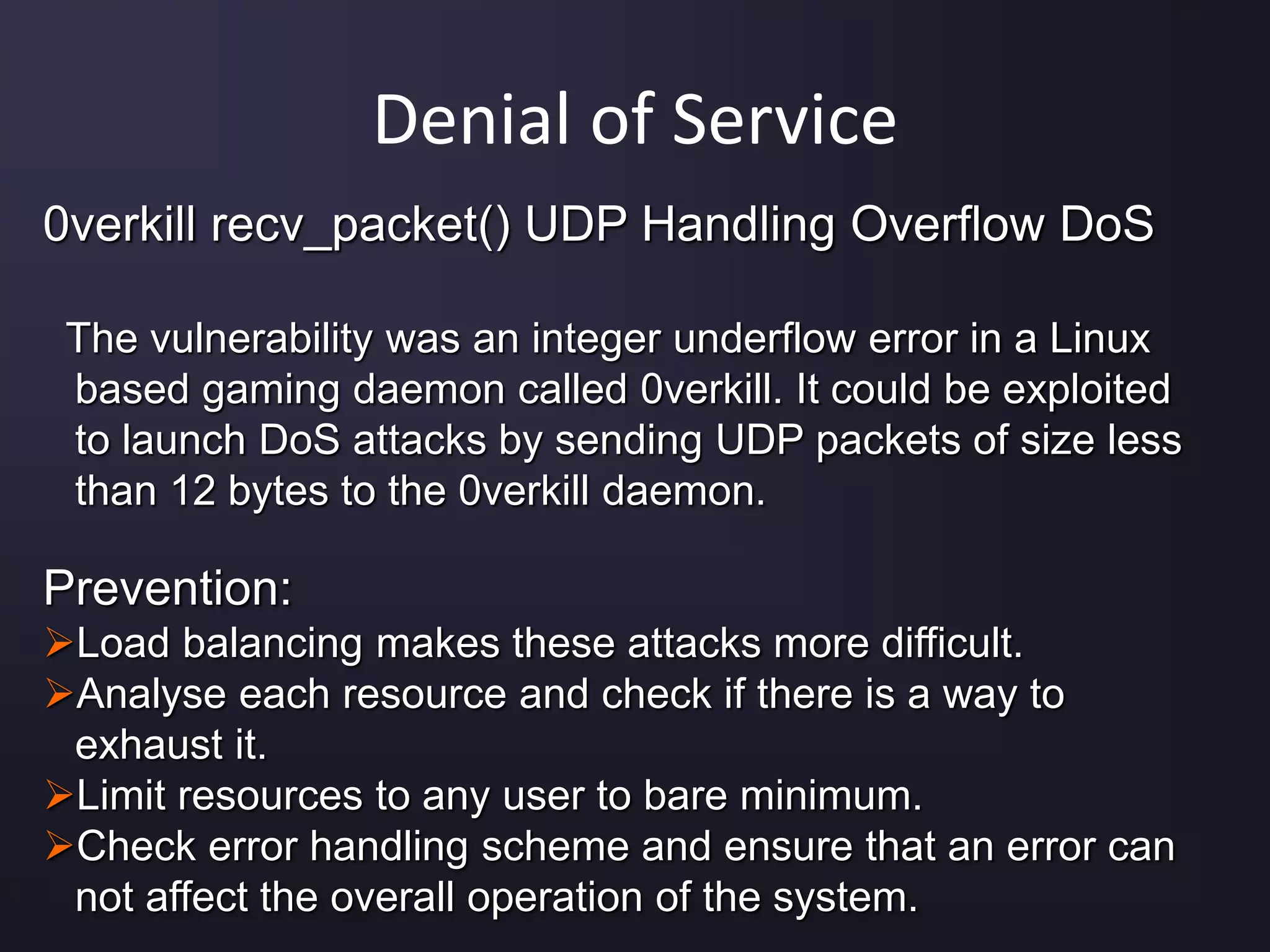 Denial of Service
0verkill recv_packet() UDP Handling Overflow DoS
The vulnerability was an integer underflow error in a Linux
based gaming daemon called 0verkill. It could be exploited
to launch DoS attacks by sending UDP packets of size less
than 12 bytes to the 0verkill daemon.
Prevention:
Load balancing makes these attacks more difficult.
Analyse each resource and check if there is a way to
exhaust it.
Limit resources to any user to bare minimum.
Check error handling scheme and ensure that an error can
not affect the overall operation of the system.
 