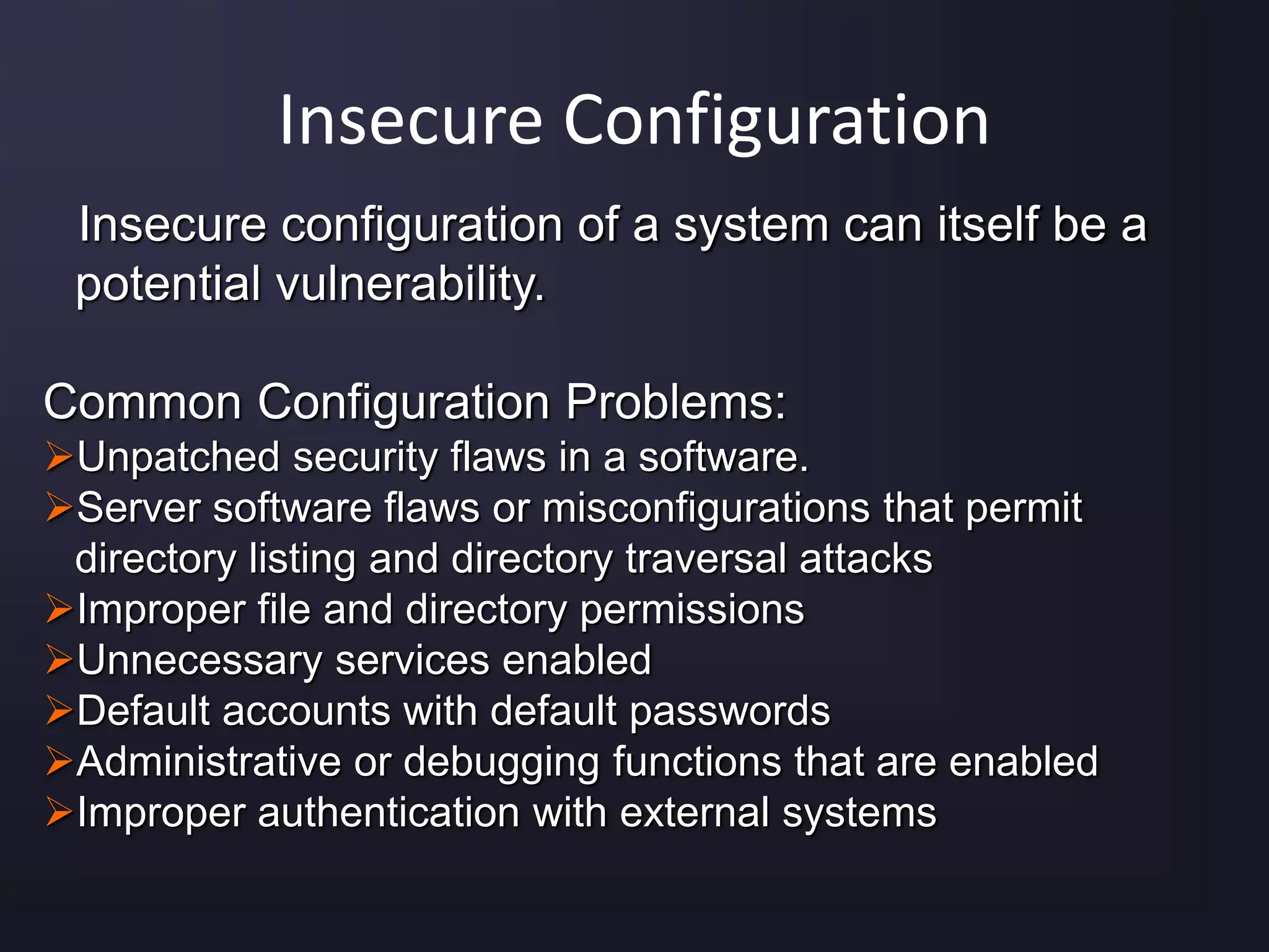 Insecure Configuration
Insecure configuration of a system can itself be a
potential vulnerability.
Common Configuration Problems:
Unpatched security flaws in a software.
Server software flaws or misconfigurations that permit
directory listing and directory traversal attacks
Improper file and directory permissions
Unnecessary services enabled
Default accounts with default passwords
Administrative or debugging functions that are enabled
Improper authentication with external systems
 