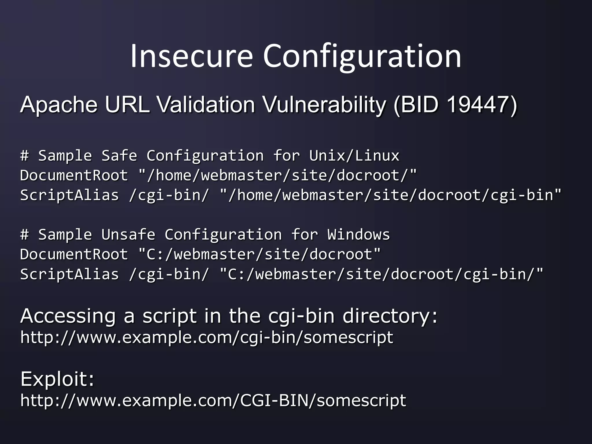 Insecure Configuration
Apache URL Validation Vulnerability (BID 19447)
# Sample Safe Configuration for Unix/Linux
DocumentRoot "/home/webmaster/site/docroot/"
ScriptAlias /cgi-bin/ "/home/webmaster/site/docroot/cgi-bin"
# Sample Unsafe Configuration for Windows
DocumentRoot "C:/webmaster/site/docroot"
ScriptAlias /cgi-bin/ "C:/webmaster/site/docroot/cgi-bin/"
Accessing a script in the cgi-bin directory:
http://www.example.com/cgi-bin/somescript
Exploit:
http://www.example.com/CGI-BIN/somescript
 