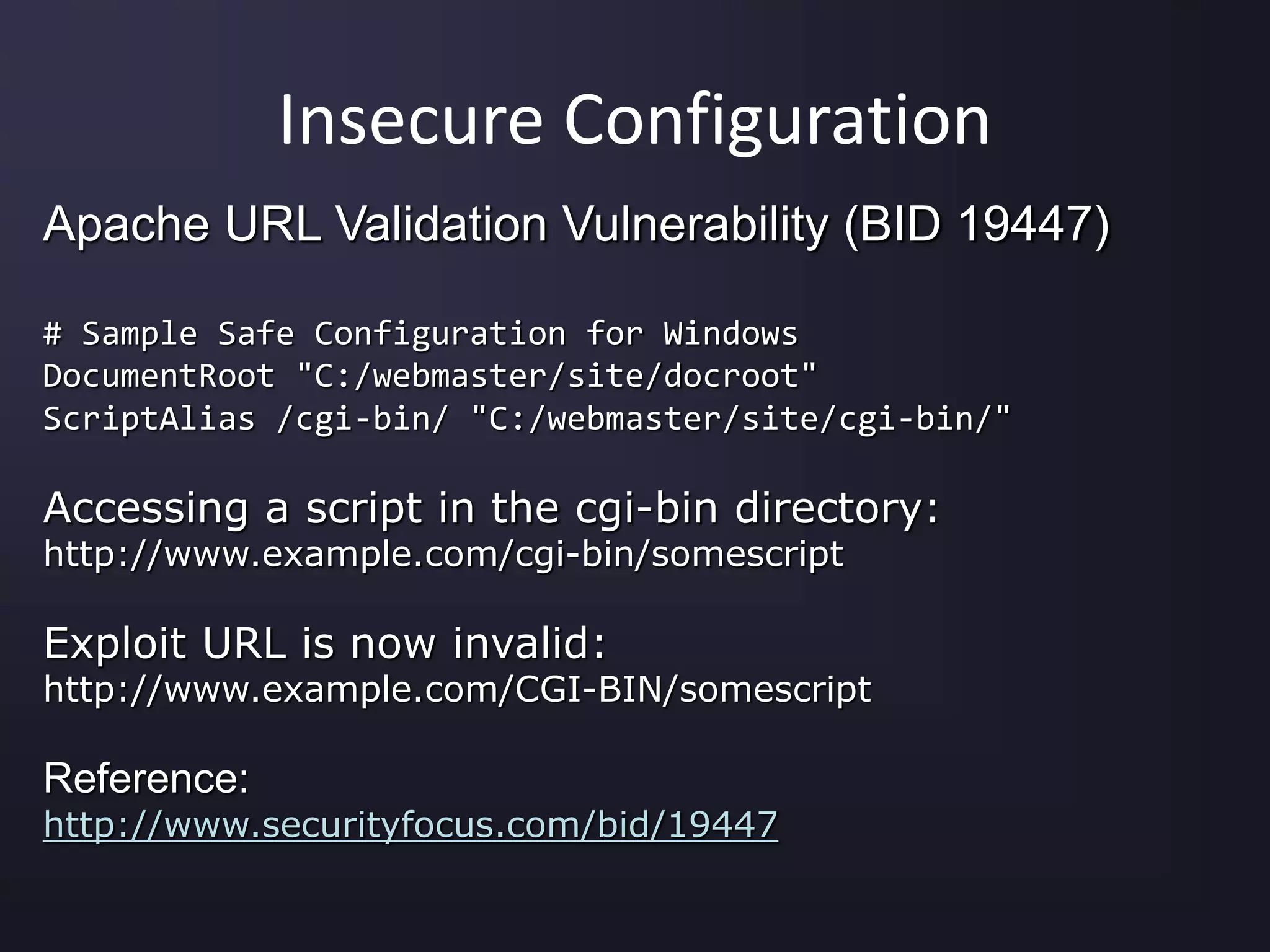 Insecure Configuration
Apache URL Validation Vulnerability (BID 19447)
# Sample Safe Configuration for Windows
DocumentRoot "C:/webmaster/site/docroot"
ScriptAlias /cgi-bin/ "C:/webmaster/site/cgi-bin/"
Accessing a script in the cgi-bin directory:
http://www.example.com/cgi-bin/somescript
Exploit URL is now invalid:
http://www.example.com/CGI-BIN/somescript
Reference:
http://www.securityfocus.com/bid/19447
 