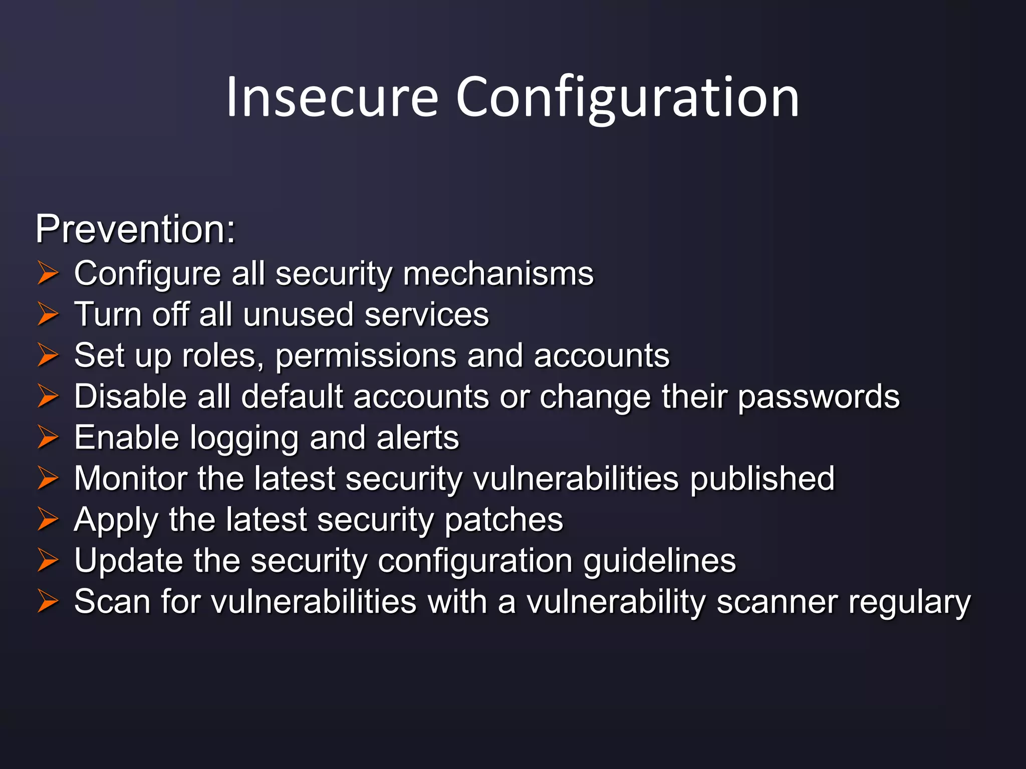 Insecure Configuration
Prevention:
 Configure all security mechanisms
 Turn off all unused services
 Set up roles, permissions and accounts
 Disable all default accounts or change their passwords
 Enable logging and alerts
 Monitor the latest security vulnerabilities published
 Apply the latest security patches
 Update the security configuration guidelines
 Scan for vulnerabilities with a vulnerability scanner regulary
 