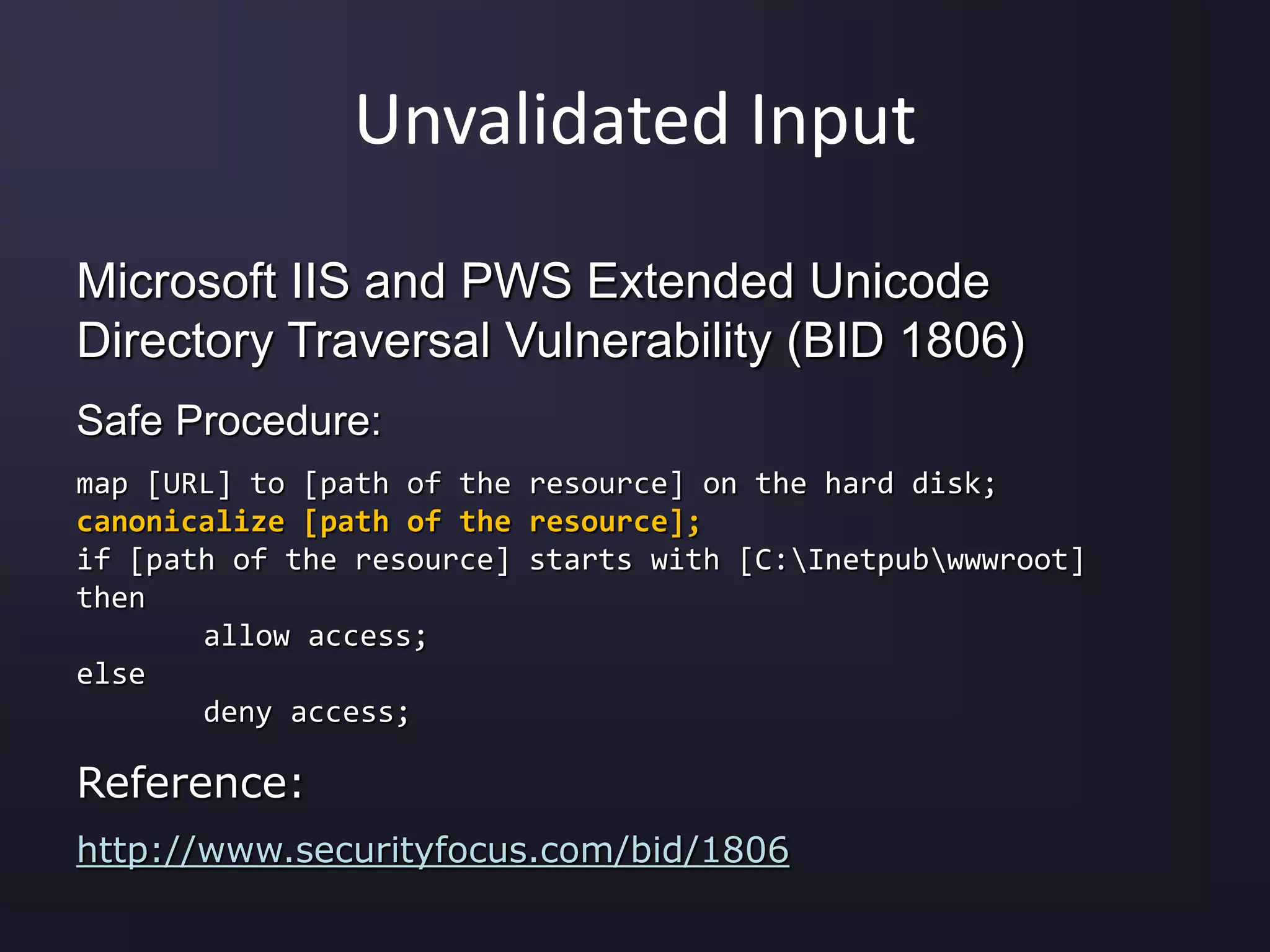 Unvalidated Input
Microsoft IIS and PWS Extended Unicode
Directory Traversal Vulnerability (BID 1806)
Safe Procedure:
map [URL] to [path of the resource] on the hard disk;
canonicalize [path of the resource];
if [path of the resource] starts with [C:Inetpubwwwroot]
then
allow access;
else
deny access;
Reference:
http://www.securityfocus.com/bid/1806
 