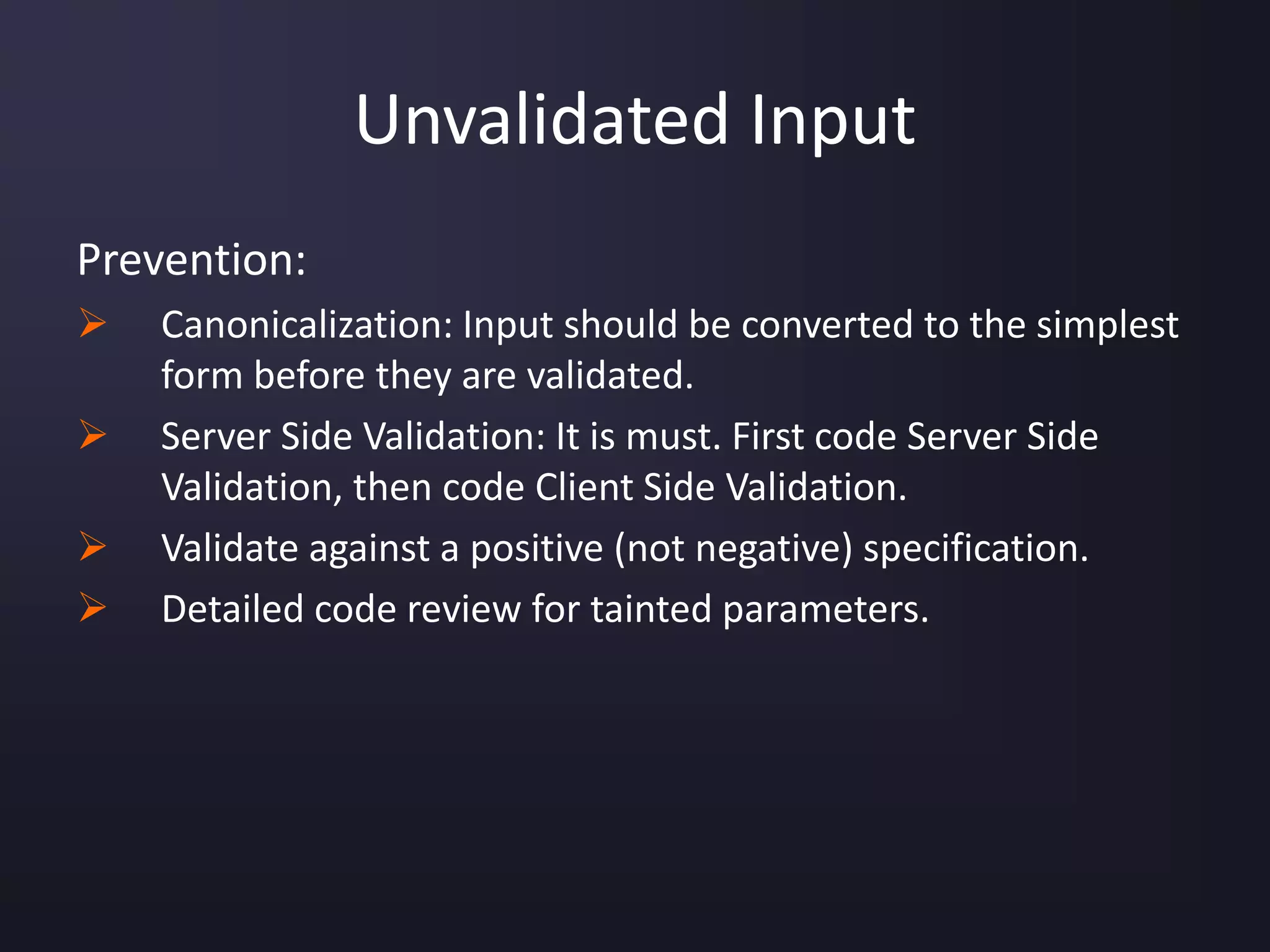 Unvalidated Input
Prevention:
 Canonicalization: Input should be converted to the simplest
form before they are validated.
 Server Side Validation: It is must. First code Server Side
Validation, then code Client Side Validation.
 Validate against a positive (not negative) specification.
 Detailed code review for tainted parameters.
 