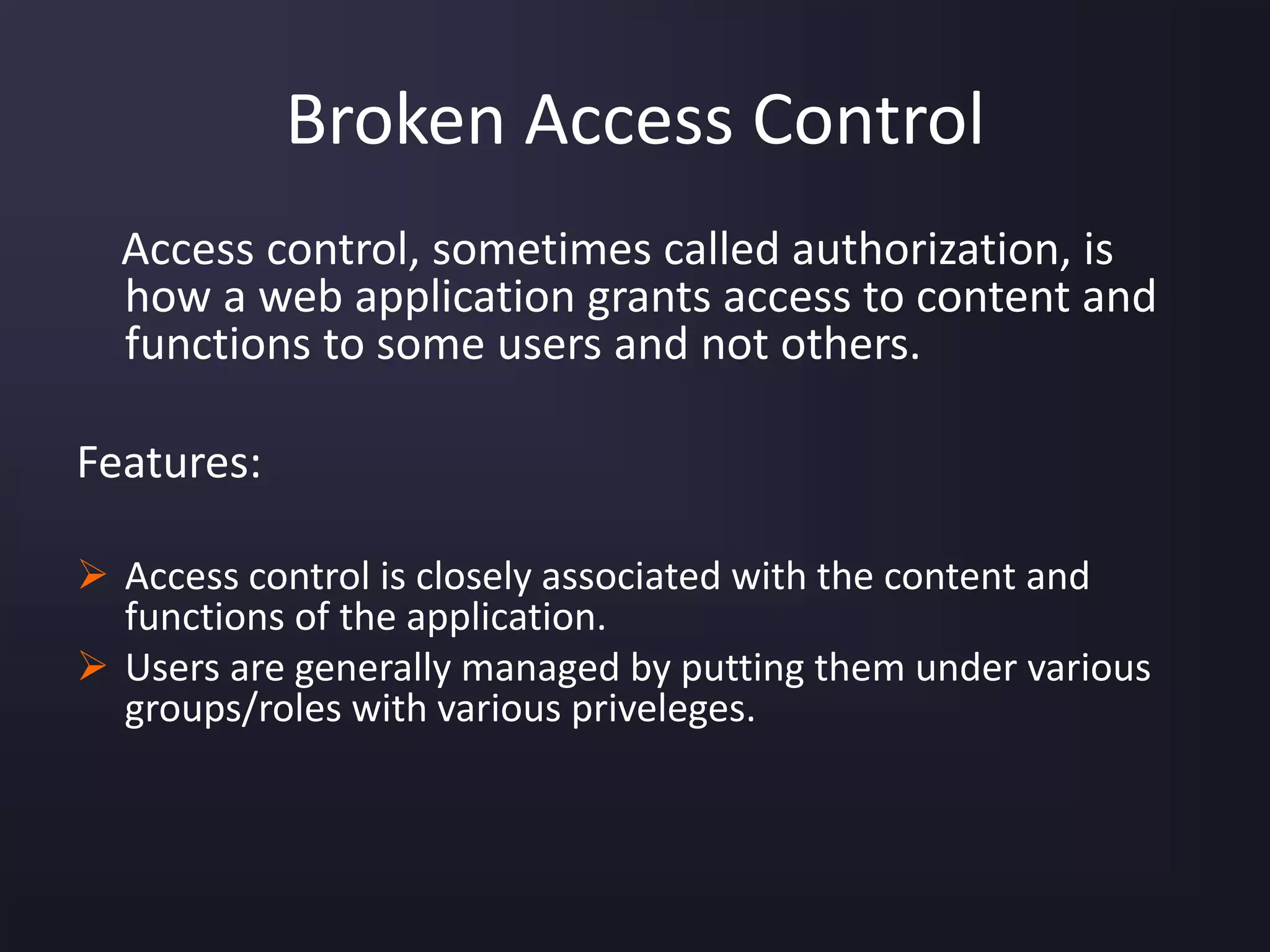 Broken Access Control
Access control, sometimes called authorization, is
how a web application grants access to content and
functions to some users and not others.
Features:
 Access control is closely associated with the content and
functions of the application.
 Users are generally managed by putting them under various
groups/roles with various priveleges.
 