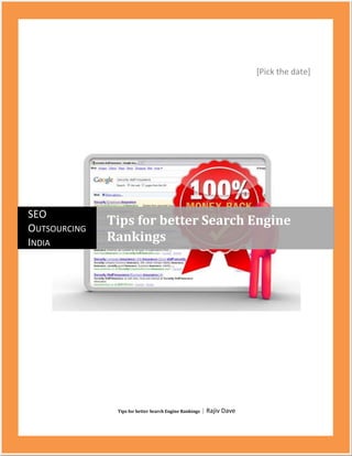 [Pick the date] Tips for better Search Engine Rankings | Rajiv DavecentercenterSEO Outsourcing IndiaTips for better Search Engine Rankings<br />Tips for better Search Engine Rankings<br />Search engine optimization is the process of increasing the popularity of your business over internet.<br />It helps increase your business prospects and gives your business a boost that is not possible with any other marketing technique.<br />Being in the top 10 search engine ranking ensures that your business gets the best of clients and maximum benefits along with other added advantages.<br />Techniques for business upliftment to the top 10 search engine ranking are provided by SEO Outsourcing India in one of the best manners.<br />Achievement of the top 10 search engine ranking is an accomplishment that can be attained through application of proper strategy. SEO Outsourcing India provides carefully crafted strategy and marketing tips to increase your chances at the top ten search engine ranking. Article writing is one factor that can help achieve top search engine ranking<br />Provides your business with the proper article, keywords and links you need to increase your hits in a search engine.<br />We advertise your product with relevant blogs in order to attain top 10 search engine ranking.<br />We make sure the links to your website are healthy ones, thus helping increase search engine ranking.<br />We at SEO Outsourcing India follow two essential processes to help increase your chances at the top ten search engine ranking.<br />On page optimization, this involves coding of your website or the webpage.<br />Off page optimization, this involves following of SEO rules and techniques to achieve top ten search engine ranking.<br />SEO Outsourcing India with such methodology virtually ensures a place at the top 10 search engine ranking for your website.<br />Few factors that we follow in order to help your business attain the top 10 search engine rankings.<br />Title, this is the most important factor of on page optimization. Keywords of the title help increase search engine ranking, hence an attractive title helps.<br />Content, this helps your client to know what your product is all about. This contains the details of your product and prices you offer.<br />Domain name, using less keyword in your domain name will help you increase search engine ranking.<br />Webpage URL, using hyphens or underscores between your keywords helps attain top search engine ranking.<br />SEO Outsourcing India provides guaranteed SEO services that have helped boost various businesses till date. Methods we use are advanced and provide maximum chances to attain top 10 search engine rankings.<br />Benefits you have with SEO Outsourcing India<br />We are one of the best consultants in the field of SEO for websites; our experience has helped many websites achieve top ten search engine rankings.<br />We provide you with a dedicated workforce who works effortlessly to maximize your chances of achieving a position at the top 10 search engine ranking.<br />We have managed achievement of top 10 search engine rankings for websites with huge databases and traffic.<br />Services we provide are affordable and quick in comparison to many other companies.<br />Our services of optimizing your page rank are of global standards as can be expected from the Top ten Search Engine Ranking. Being one of the seo companies india we have experience with various kinds of websites thus expanding our knowledge and creativity.<br />Keyword : top 10 search engine rankings, top ten search engine ranking, increase search engine ranking, guaranteed seo services, top seo company, seo expert india, seo services, seo consultant india, increase search engine traffic, search engine marketing, top internet marketing, usa, uk, germany, france, australia, norway, sweden, denmark, spain, italy, netherlands, israel, india, bahrain, uae, jordan, saudi arabia, canada, south africa, brazil, south korea, china, taiwan, singapore, malaysia, mexico<br />=====================================Thanking You==============================<br />