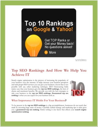 790575-2381255/17/2011<br />Top SEO Rankings And How We Help You Achieve IT<br />right0Search engine optimization is the process of increasing the popularity of your business over the internet. It helps increase your business prospects and with proper SEO services you can give your business a boost that is not possible with any other marketing technique. SEO Outsourcing India makes sure that your business gets the top ten SEO rankings, the best of clients and maximum benefits. We provide you with the best strategies to take your business to the top ten SEO rankings. Guaranteed top ten ranking is what you can expect for your business with us.<br />What Importance IT Holds For Your Business?<br />To be present in the top ten SEO rankings is a big accomplishment, businesses do not reach that mark by investing huge sums of money. Carefully crafted strategy and marketing tips is what gives you a guaranteed top ten ranking Article writing is one factor that affects your search engine optimization ranking<br />SEO Outsourcing India provides your business with the proper article, keywords and links you need to increase your hits in a search engine.<br />We provide you with relevant blog so that your time is saved and maximum advertising is possible for you product providing guaranteed top ten ranking<br />We make sure the links to your website are healthy ones, thus increasing your prospects in the top ten search engine ranking.<br />Processes We Follow<br />At SEO Outsourcing India we follow two processes which can give you a place at the Top Ten SEO Rankings.<br />On Page Optimization, this involves coding of your website or the webpage.<br />Off page optimization, this involves following of SEO rules and techniques.<br />Using our methodology we provide your business virtually with a Guaranteed Top Ten Ranking<br />We at SEO Outsourcing India have with the help of our marketing experts analyzed few factors that can help your business get a spot at the top ten search engine rankings.Our R&D team has gathered the following factors<br />Title, this is the most important factor of on page optimization. It is through the keywords of the title that search results are possible. Hence an attractive title helps.<br />Content, this helps your client to know what your product is all about. This contains the details of your product and prices that you are offering.<br />Domain name, using less keyword in your domain name will help you fetch better rankings.<br />Webpage URL, using hyphens or underscores between your keywords will help you achieve better ranking<br />We make sure that all these factors are looked into whenever we manage any of your business. The Google top ten SEO services rankings is the most coveted rankings among Yahoo marketing, MSN marketing and Google marketing we make sure that your business has that as its aim.If you want a guaranteed top ten ranking all you need to do is invest quality time and make sure that you choose SEO Outsourcing India as your consultant.<br />Keyword : Top Ten SEO Rankings, TOP 10 SEO Rankings, top 10 seo listing, Guaranteed top 10 ranking, Search Engine Optimization Ranking, Top 10 Search Engine Ranking, Google Top 10 ranking SEO Services, Yahoo marketing, Google Marketing, MSN  Marketing ,Seo, ranking, rank, search engine optimization, service,USA, UK, Germany, France, Australia, Norway, Sweden, Denmark, Spain, Italy, Netherlands, Israel, India, Bahrain, UAE, Jordan, Saudi Arabia, Canada, South Africa, Brazil, South Korea, China, Taiwan, Singapore, Malaysia, Mexico.<br />=================== Thanks Visiting====================<br />