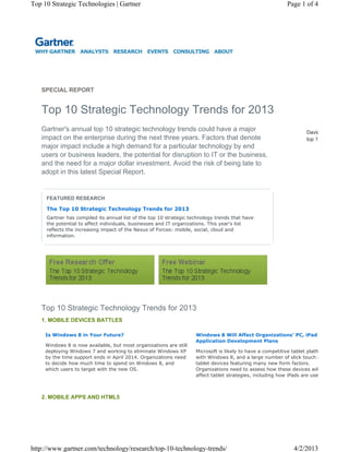 WHY GARTNER ANALYSTS RESEARCH EVENTS CONSULTING ABOUT
Top 10 Strategic Technology Trends for 2013
SPECIAL REPORT
David
top 1
Gartner's annual top 10 strategic technology trends could have a major
impact on the enterprise during the next three years. Factors that denote
major impact include a high demand for a particular technology by end
users or business leaders, the potential for disruption to IT or the business,
and the need for a major dollar investment. Avoid the risk of being late to
adopt in this latest Special Report.
FEATURED RESEARCH
The Top 10 Strategic Technology Trends for 2013
Gartner has compiled its annual list of the top 10 strategic technology trends that have
the potential to affect individuals, businesses and IT organizations. This year's list
reflects the increasing impact of the Nexus of Forces: mobile, social, cloud and
information.
1. MOBILE DEVICES BATTLES
Is Windows 8 in Your Future?
Windows 8 is now available, but most organizations are still
deploying Windows 7 and working to eliminate Windows XP
by the time support ends in April 2014. Organizations need
to decide how much time to spend on Windows 8, and
which users to target with the new OS.
Windows 8 Will Affect Organizations' PC, iPad
Application Development Plans
Microsoft is likely to have a competitive tablet platfo
with Windows 8, and a large number of slick touch a
tablet devices featuring many new form factors.
Organizations need to assess how these devices wil
affect tablet strategies, including how iPads are use
2. MOBILE APPS AND HTML5
Top 10 Strategic Technology Trends for 2013
Page 1 of 4Top 10 Strategic Technologies | Gartner
4/2/2013http://www.gartner.com/technology/research/top-10-technology-trends/
 