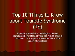 Top 10 Things to Know about Tourette Syndrome (TS) Tourette Syndrome is a neurological disorder characterized by motor and vocal tics with an onset in childhood.  TS is a spectrum disorder with a wide variety of symptoms 