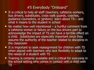 #5 Everybody “Onboard” It is critical to help all staff (teachers, cafeteria workers, bus drivers, substitutes, cross walk guards, coaches, guidance counselors, or janitors)  learn about TS— and what it means to the student in school No matter how well intentioned – a hurtful comment from a cafeteria worker or failure on the bus drivers part to acknowledge the impact of TS can have a terrible effect on a child.  Substitutes are especially important since they assume the authority of the teacher related to discipline in the classroom It is important to seek reassignment for children with TS when placed with teachers who lack flexibility to adapt to the needs of a student with TS Training is certainly available and is critical for everyone in the school setting who comes in contact with a child with TS 