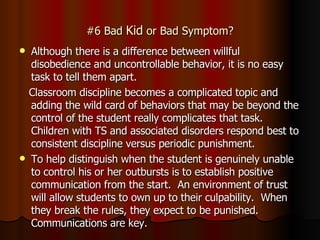 #6 Bad  Kid  or Bad Symptom? Although there is a difference between willful disobedience and uncontrollable behavior, it is no easy task to tell them apart. Classroom discipline becomes a complicated topic and adding the wild card of behaviors that may be beyond the control of the student really complicates that task.  Children with TS and associated disorders respond best to consistent discipline versus periodic punishment.  To help distinguish when the student is genuinely unable to control his or her outbursts is to establish positive communication from the start.  An environment of trust will allow students to own up to their culpability.  When they break the rules, they expect to be punished.  Communications are key. 