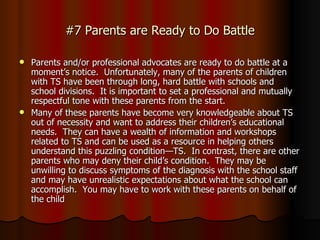 #7 Parents are Ready to Do Battle Parents and/or professional advocates are ready to do battle at a moment’s notice.  Unfortunately, many of the parents of children with TS have been through long, hard battle with schools and school divisions.  It is important to set a professional and mutually respectful tone with these parents from the start.  Many of these parents have become very knowledgeable about TS out of necessity and want to address their children’s educational needs.  They can have a wealth of information and workshops related to TS and can be used as a resource in helping others understand this puzzling condition—TS.  In contrast, there are other parents who may deny their child’s condition.  They may be unwilling to discuss symptoms of the diagnosis with the school staff and may have unrealistic expectations about what the school can accomplish.  You may have to work with these parents on behalf of the child 
