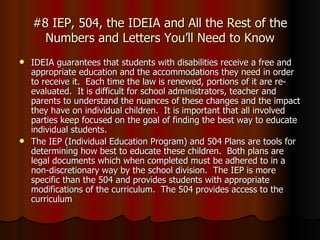 #8 IEP, 504, the IDEIA and All the Rest of the Numbers and Letters You’ll Need to Know IDEIA guarantees that students with disabilities receive a free and appropriate education and the accommodations they need in order to receive it.  Each time the law is renewed, portions of it are re-evaluated.  It is difficult for school administrators, teacher and parents to understand the nuances of these changes and the impact they have on individual children.  It is important that all involved parties keep focused on the goal of finding the best way to educate individual students. The IEP (Individual Education Program) and 504 Plans are tools for determining how best to educate these children.  Both plans are legal documents which when completed must be adhered to in a non-discretionary way by the school division.  The IEP is more specific than the 504 and provides students with appropriate modifications of the curriculum.  The 504 provides access to the curriculum  