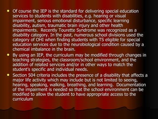 Of course the IEP is the standard for delivering special education services to students with disabilities, e.g. hearing or visual impairment, serious emotional disturbance, specific learning disability, autism, traumatic brain injury and other health impairments.  Recently Tourette Syndrome was recognized as a disability category. In the past, numerous school divisions used the category of OHI when finding students with TS eligible for special education services due to the neurobiological condition caused by a chemical imbalance in the brain. By using an IEP, the curriculum may be modified through changes in teaching strategies, the classroom/school environment, and the addition of related services and/or in other ways to match the student’s specific and individual needs. Section 504 criteria includes the presence of a disability that affects a major life activity which may include but is not limited to seeing, hearing, speaking, walking, breathing, and learning.  Documentation of the impairment is needed so that the school environment can be modified to allow the student to have appropriate access to the curriculum 