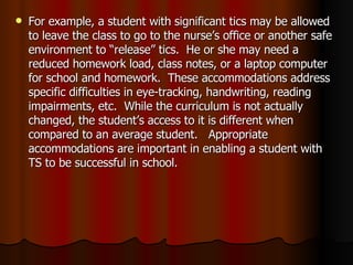 For example, a student with significant tics may be allowed to leave the class to go to the nurse’s office or another safe environment to “release” tics.  He or she may need a reduced homework load, class notes, or a laptop computer for school and homework.  These accommodations address specific difficulties in eye-tracking, handwriting, reading impairments, etc.  While the curriculum is not actually changed, the student’s access to it is different when compared to an average student.  Appropriate accommodations are important in enabling a student with TS to be successful in school. 