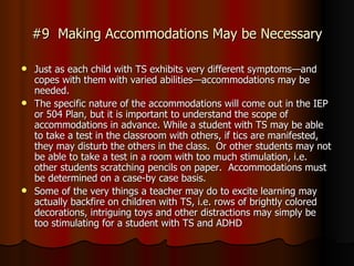 #9  Making Accommodations May be Necessary Just as each child with TS exhibits very different symptoms—and copes with them with varied abilities—accommodations may be needed. The specific nature of the accommodations will come out in the IEP or 504 Plan, but it is important to understand the scope of accommodations in advance. While a student with TS may be able to take a test in the classroom with others, if tics are manifested, they may disturb the others in the class.  Or other students may not be able to take a test in a room with too much stimulation, i.e. other students scratching pencils on paper.  Accommodations must be determined on a case-by case basis. Some of the very things a teacher may do to excite learning may actually backfire on children with TS, i.e. rows of brightly colored decorations, intriguing toys and other distractions may simply be too stimulating for a student with TS and ADHD  