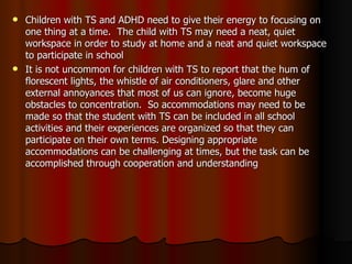 Children with TS and ADHD need to give their energy to focusing on one thing at a time.  The child with TS may need a neat, quiet workspace in order to study at home and a neat and quiet workspace to participate in school It is not uncommon for children with TS to report that the hum of florescent lights, the whistle of air conditioners, glare and other external annoyances that most of us can ignore, become huge obstacles to concentration.  So accommodations may need to be made so that the student with TS can be included in all school activities and their experiences are organized so that they can participate on their own terms. Designing appropriate accommodations can be challenging at times, but the task can be accomplished through cooperation and understanding 