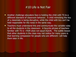 #10 Life is Not Fair Another challenge educators face is holding the child with TS to a different standard of classroom behavior.  A child mimicking the tics of a classmate is being disruptive, while the child with tics can’t be held responsible for the noise in the same way.  Teachers must understand this and communicate the variable rules to all the students in the classroom.  A favorite phrase of teachers familiar with TS is – FAIR does not equal EQUAL.  The subtle lesson that other students in the class may not realize for many years is that learning compassion for people who are different– will help them later in life.  