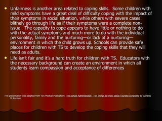 Unfairness is another area related to coping skills.  Some children with mild symptoms have a great deal of difficulty coping with the impact of their symptoms in social situation, while others with severe cases blithely go through life as if their symptoms were a complete non-issue.  The capacity to cope appears to have little or nothing to do with the actual symptoms and much more to do with the individual personality, family and the nurturing—or lack of a nurturing—environment in which the child grows up. Schools can provide safe places for children with TS to develop the coping skills that they will need as adults. Life isn’t fair and it’s a hard truth for children with TS.  Educators with the necessary background can create an environment in which all students learn compassion and acceptance of differences This presentation was adapted from TSA Medical Publication:  The School Administrator:  Ten Things to Know about Tourette Syndrome  by Candida B. Korman 