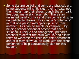 Some tics are verbal and some are physical, e.g. some students will sniff; clear their throats; nod their heads; tap their shoes; punch the air, bark like dogs; make silly faces; etc.  There’s an unlimited variety of tics and they come and go in unpredictable phases.  Tics can be “contagious” in that one person may “pick up” a tic from another.  Tics can be simple or complex.  By helping school personnel accept that each situation is unique and changeable, prepares teachers to accept the child with TS and allows them to welcome the child into their classroom and/or it may allow you to work with the school personnel to help educationally plan for this student 