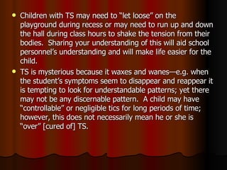 Children with TS may need to “let loose” on the playground during recess or may need to run up and down the hall during class hours to shake the tension from their bodies.  Sharing your understanding of this will aid school personnel’s understanding and will make life easier for the child. TS is mysterious because it waxes and wanes—e.g. when the student’s symptoms seem to disappear and reappear it is tempting to look for understandable patterns; yet there may not be any discernable pattern.  A child may have “controllable” or negligible tics for long periods of time; however, this does not necessarily mean he or she is “over” [cured of] TS.  