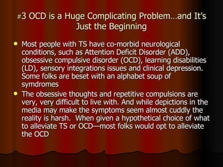# 3 OCD is a Huge Complicating Problem…and It’s Just the Beginning Most people with TS have co-morbid neurological conditions, such as Attention Deficit Disorder (ADD), obsessive compulsive disorder (OCD), learning disabilities (LD), sensory integrations issues and clinical depression.  Some folks are beset with an alphabet soup of symdromes The obsessive thoughts and repetitive compulsions are very, very difficult to live with. And while depictions in the media may make the symptoms seem almost cuddly the reality is harsh.  When given a hypothetical choice of what to alleviate TS or OCD—most folks would opt to alleviate the OCD  