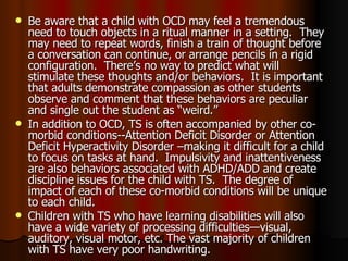 Be aware that a child with OCD may feel a tremendous need to touch objects in a ritual manner in a setting.  They may need to repeat words, finish a train of thought before a conversation can continue, or arrange pencils in a rigid configuration.  There’s no way to predict what will stimulate these thoughts and/or behaviors.  It is important that adults demonstrate compassion as other students observe and comment that these behaviors are peculiar and single out the student as “weird.” In addition to OCD, TS is often accompanied by other co-morbid conditions--Attention Deficit Disorder or Attention Deficit Hyperactivity Disorder –making it difficult for a child to focus on tasks at hand.  Impulsivity and inattentiveness are also behaviors associated with ADHD/ADD and create discipline issues for the child with TS.  The degree of impact of each of these co-morbid conditions will be unique to each child.  Children with TS who have learning disabilities will also have a wide variety of processing difficulties—visual, auditory, visual motor, etc. The vast majority of children with TS have very poor handwriting. 